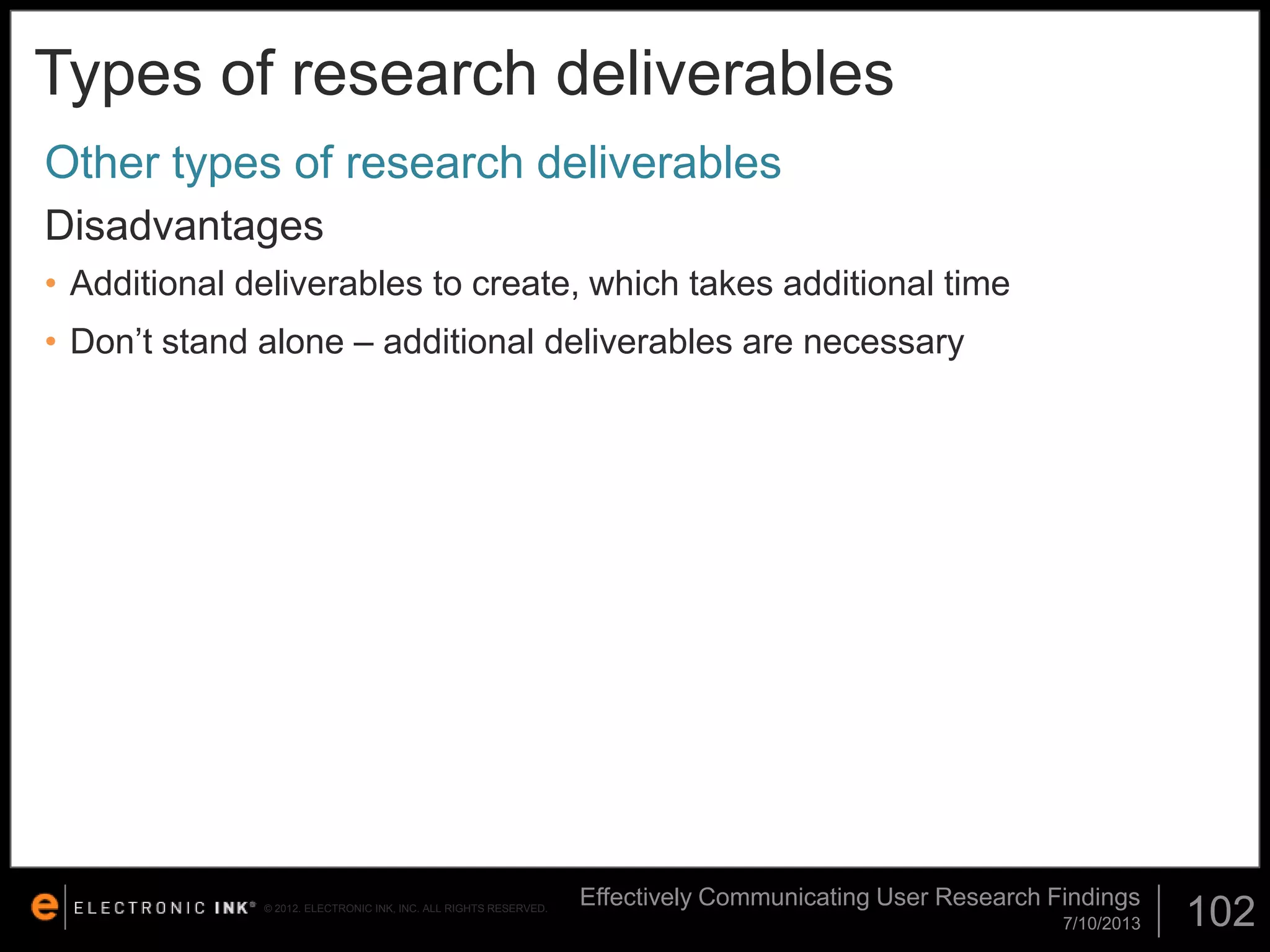 Types of research deliverables
Other types of research deliverables
Disadvantages
• Additional deliverables to create, which takes additional time

• Don’t stand alone – additional deliverables are necessary

© 2012. ELECTRONIC INK, INC. ALL RIGHTS RESERVED.

Effectively Communicating User Research Findings
7/10/2013

102

 
