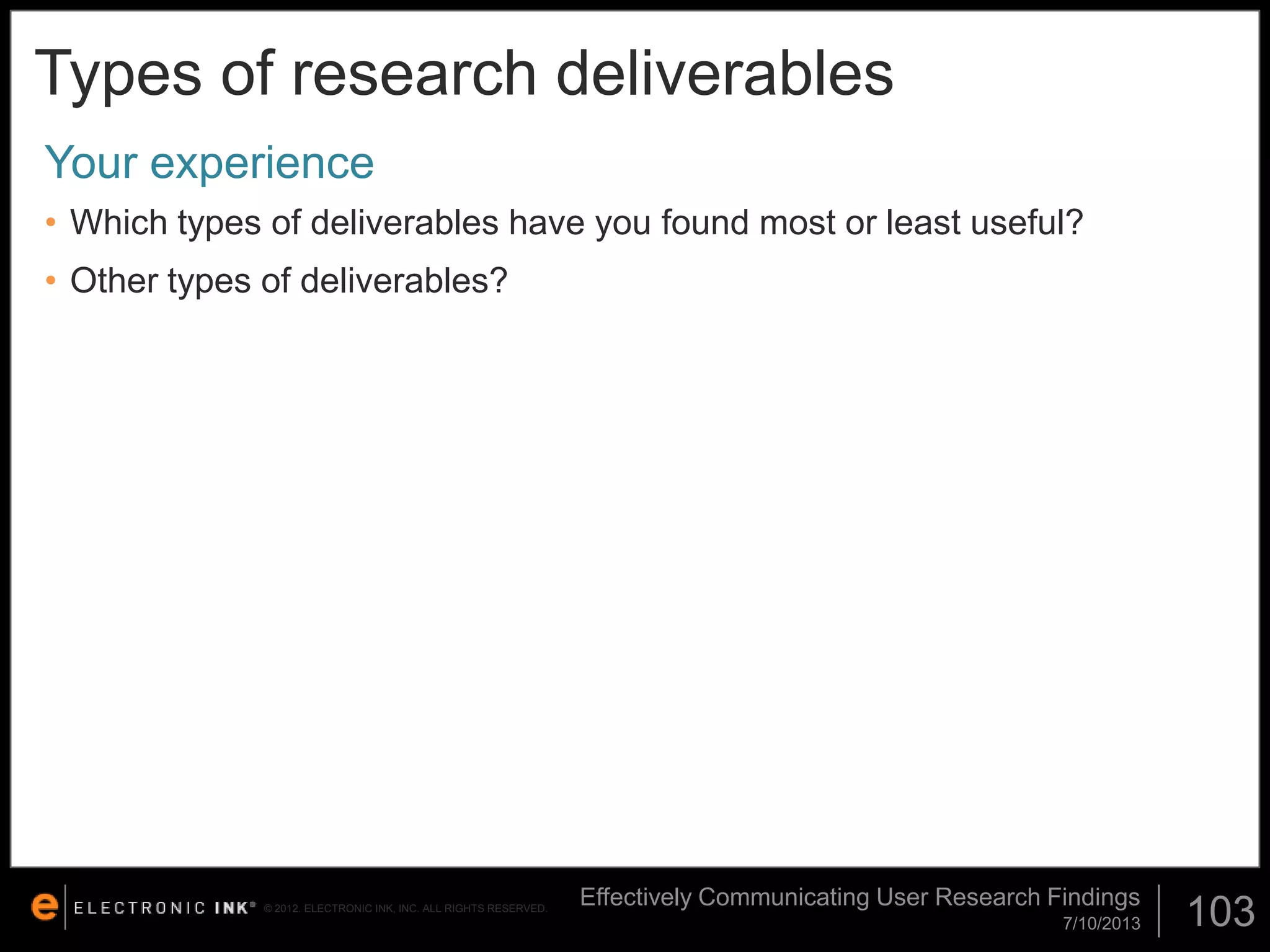 Types of research deliverables
Your experience
• Which types of deliverables have you found most or least useful?
• Other types of deliverables?

© 2012. ELECTRONIC INK, INC. ALL RIGHTS RESERVED.

Effectively Communicating User Research Findings
7/10/2013

103

 