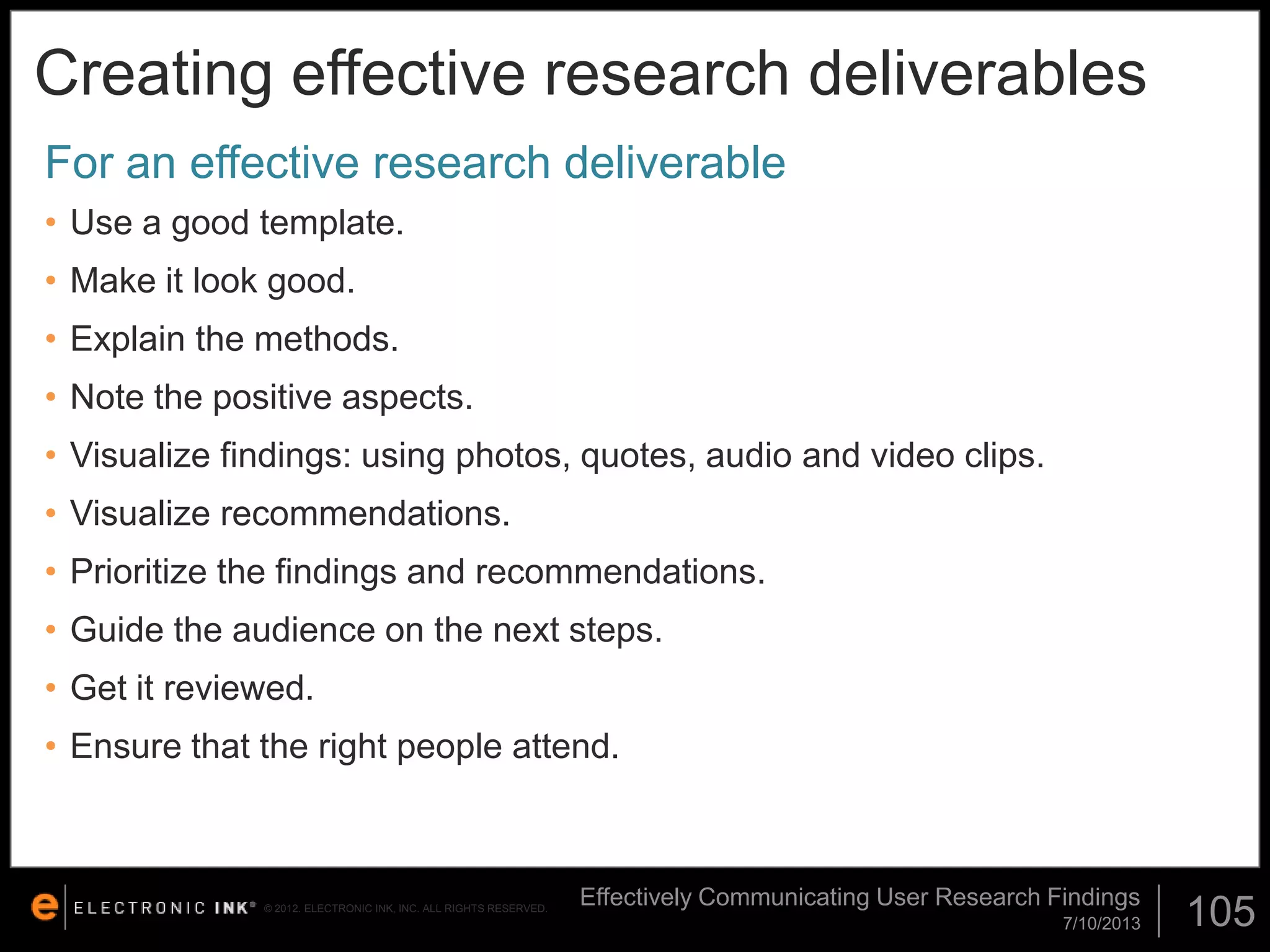 Creating effective research deliverables
For an effective research deliverable
• Use a good template.
• Make it look good.

• Explain the methods.
• Note the positive aspects.
• Visualize findings: using photos, quotes, audio and video clips.
• Visualize recommendations.
• Prioritize the findings and recommendations.
• Guide the audience on the next steps.
• Get it reviewed.
• Ensure that the right people attend.

© 2012. ELECTRONIC INK, INC. ALL RIGHTS RESERVED.

Effectively Communicating User Research Findings
7/10/2013

105

 