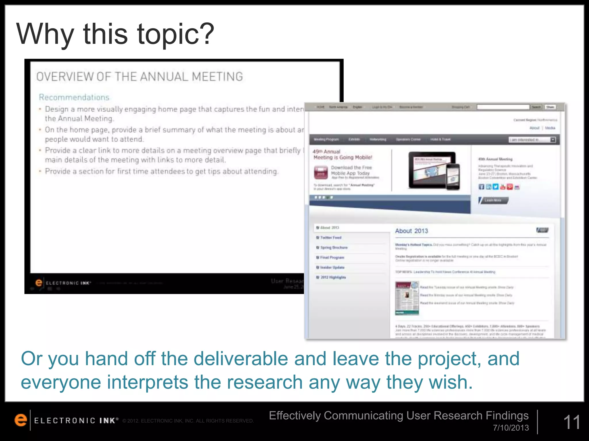 Why this topic?

Or you hand off the deliverable and leave the project, and
everyone interprets the research any way they wish.
© 2012. ELECTRONIC INK, INC. ALL RIGHTS RESERVED.

Effectively Communicating User Research Findings
7/10/2013

11

 