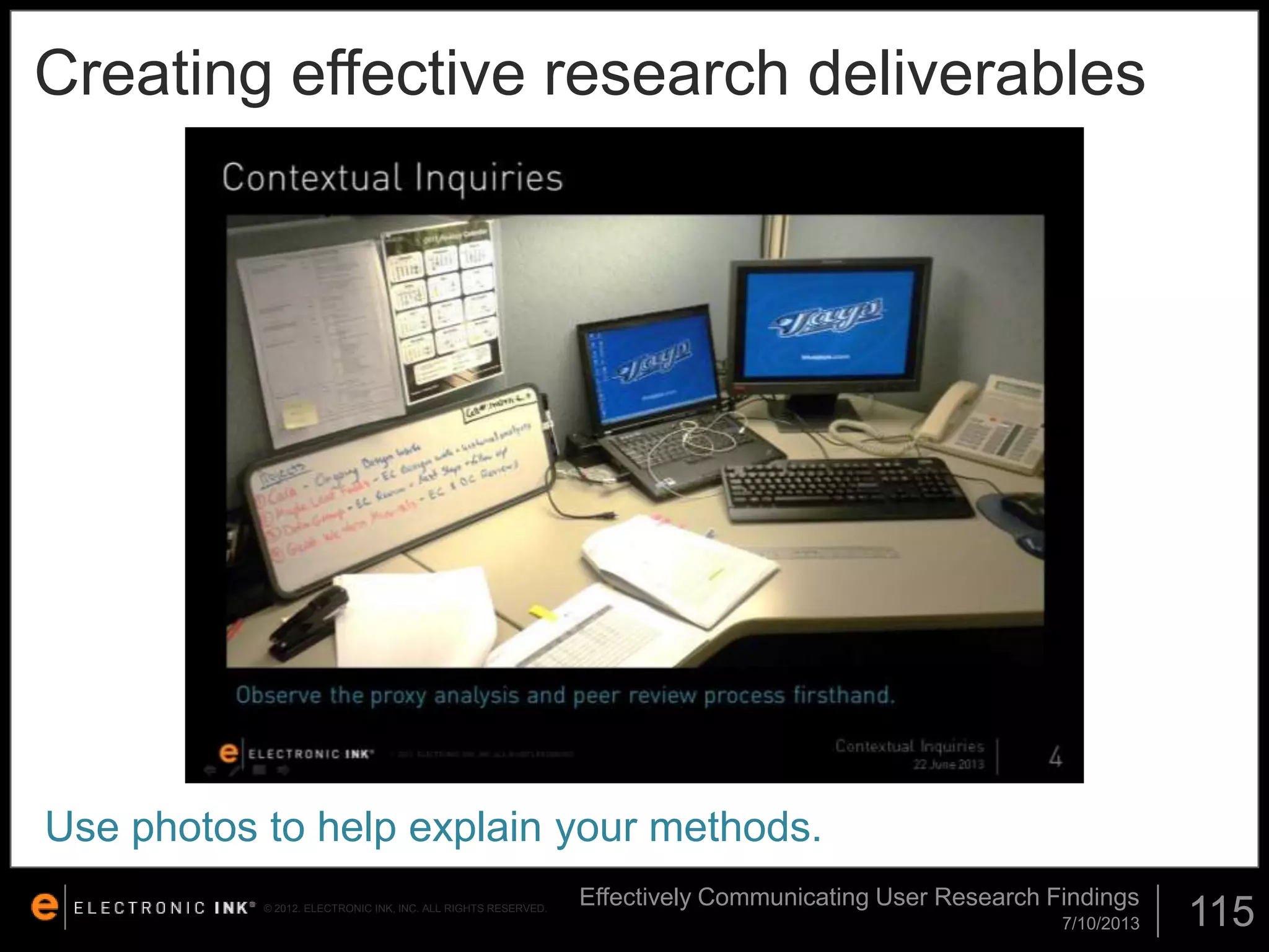 Creating effective research deliverables

Use photos to help explain your methods.
© 2012. ELECTRONIC INK, INC. ALL RIGHTS RESERVED.

Effectively Communicating User Research Findings
7/10/2013

115

 
