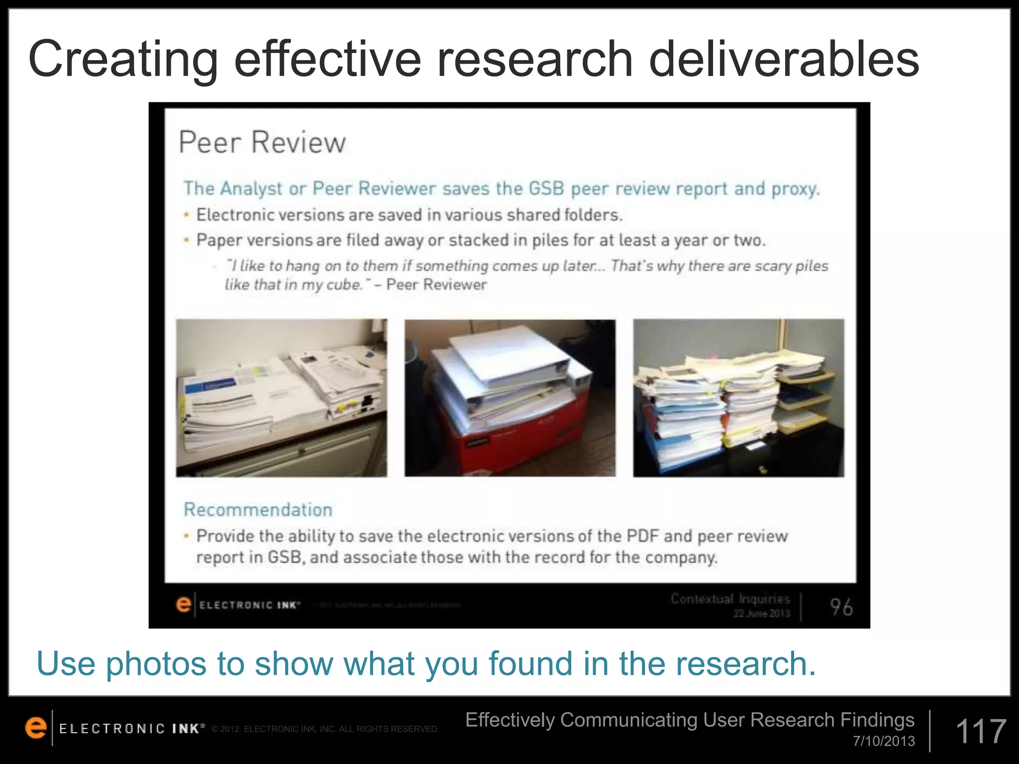 Creating effective research deliverables

Use photos to show what you found in the research.
© 2012. ELECTRONIC INK, INC. ALL RIGHTS RESERVED.

Effectively Communicating User Research Findings
7/10/2013

117

 