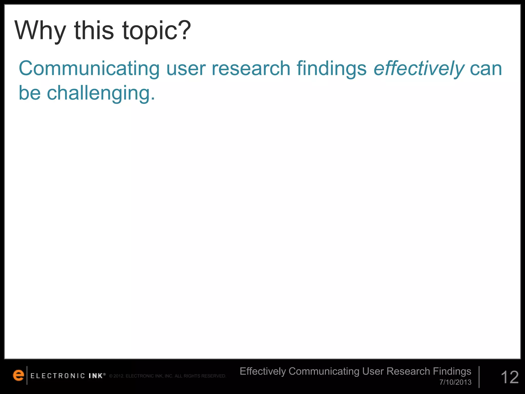 Why this topic?
Communicating user research findings effectively can
be challenging.

© 2012. ELECTRONIC INK, INC. ALL RIGHTS RESERVED.

Effectively Communicating User Research Findings
7/10/2013

12

 