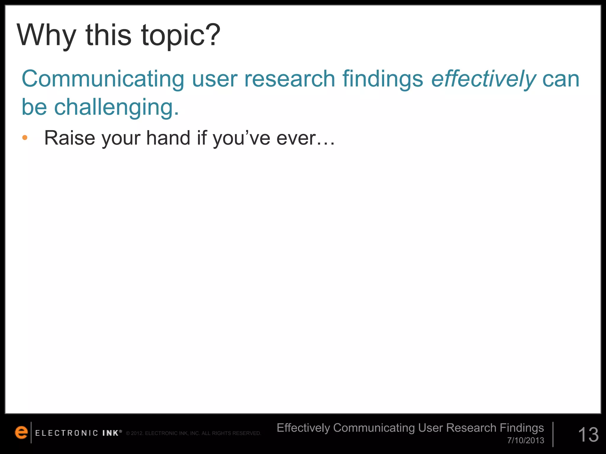 Why this topic?
Communicating user research findings effectively can
be challenging.
• Raise your hand if you’ve ever…

© 2012. ELECTRONIC INK, INC. ALL RIGHTS RESERVED.

Effectively Communicating User Research Findings
7/10/2013

13

 