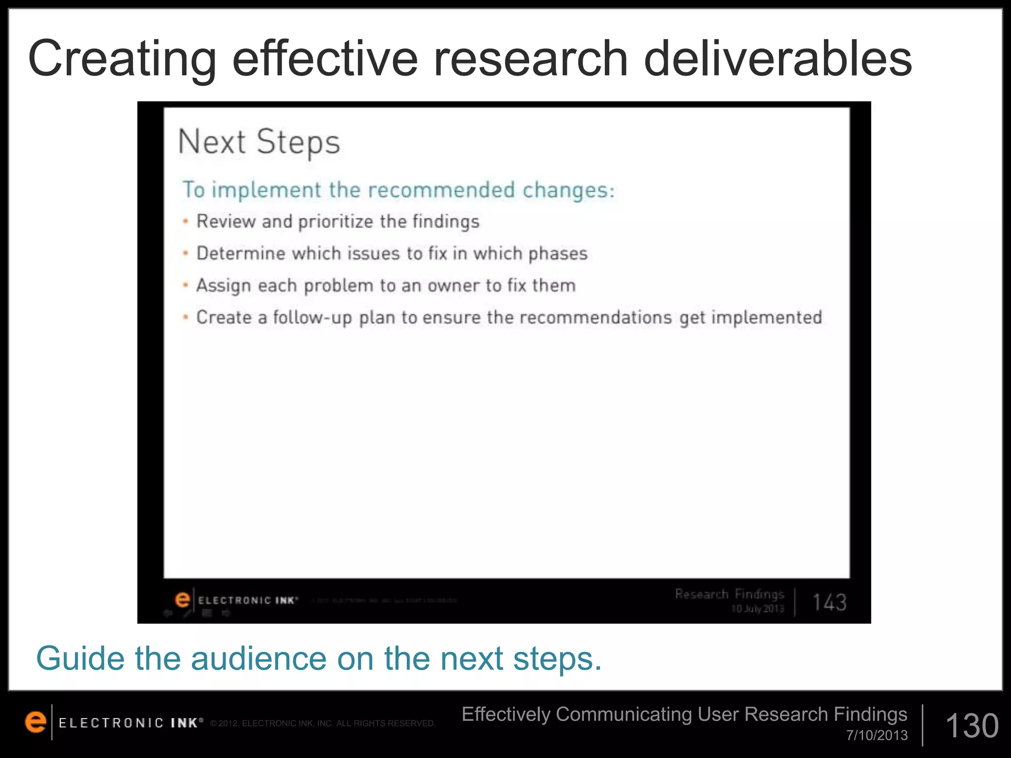 Creating effective research deliverables

Guide the audience on the next steps.
© 2012. ELECTRONIC INK, INC. ALL RIGHTS RESERVED.

Effectively Communicating User Research Findings
7/10/2013

130

 