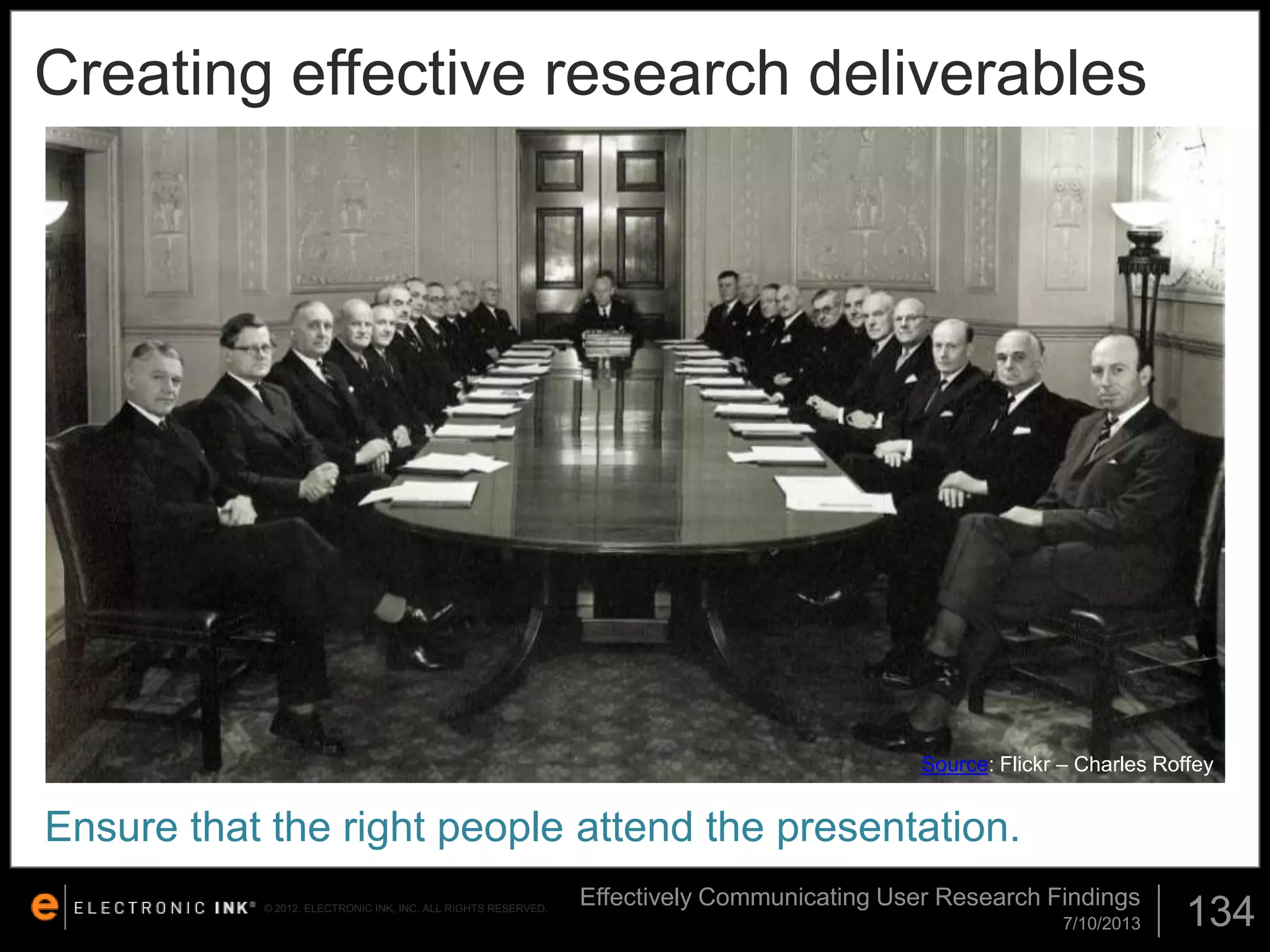 Creating effective research deliverables

Source: Flickr – Charles Roffey

Ensure that the right people attend the presentation.
© 2012. ELECTRONIC INK, INC. ALL RIGHTS RESERVED.

Effectively Communicating User Research Findings
7/10/2013

134

 