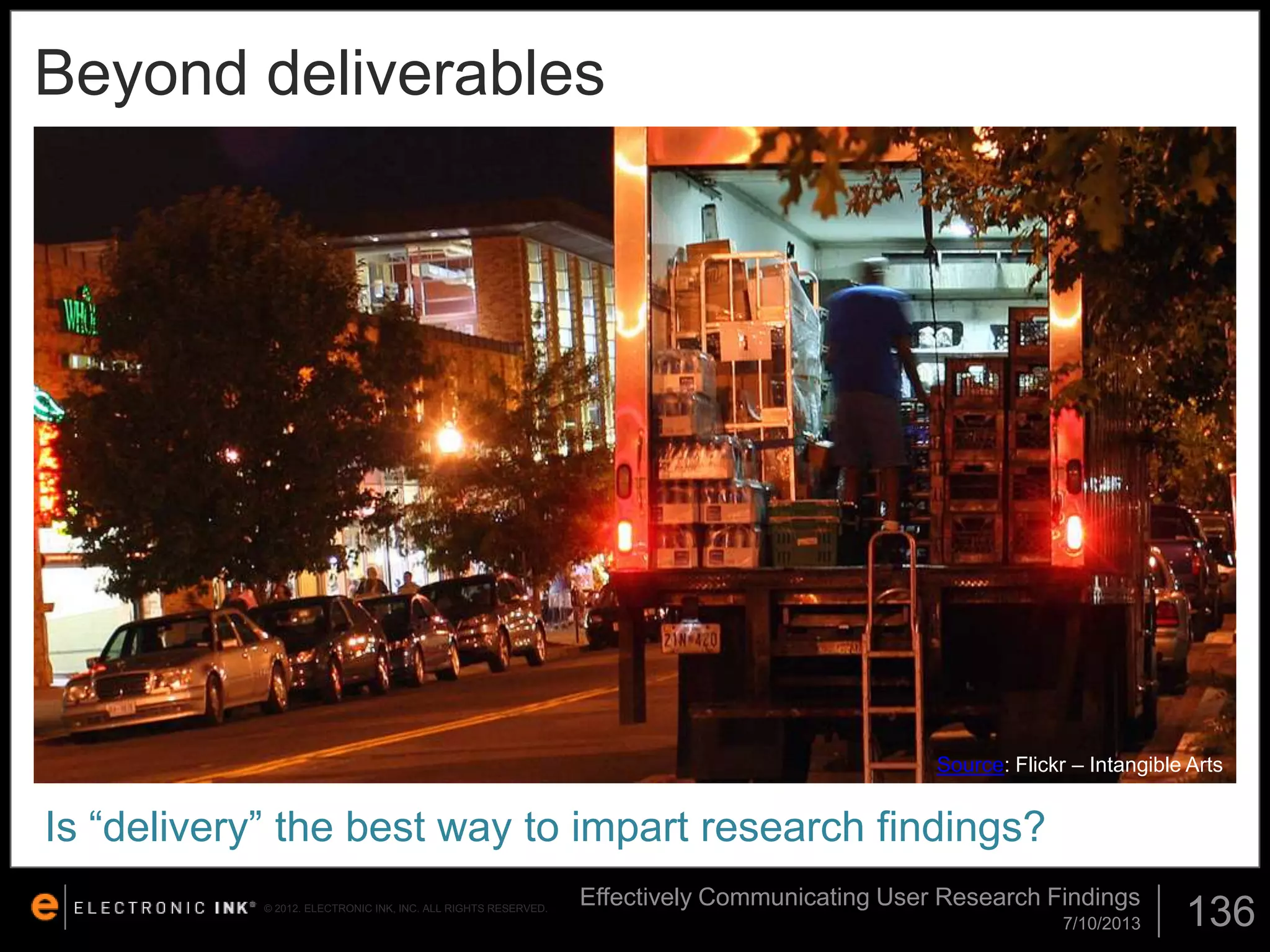 Beyond deliverables

Source: Flickr – Intangible Arts

Is “delivery” the best way to impart research findings?
© 2012. ELECTRONIC INK, INC. ALL RIGHTS RESERVED.

Effectively Communicating User Research Findings
7/10/2013

136

 