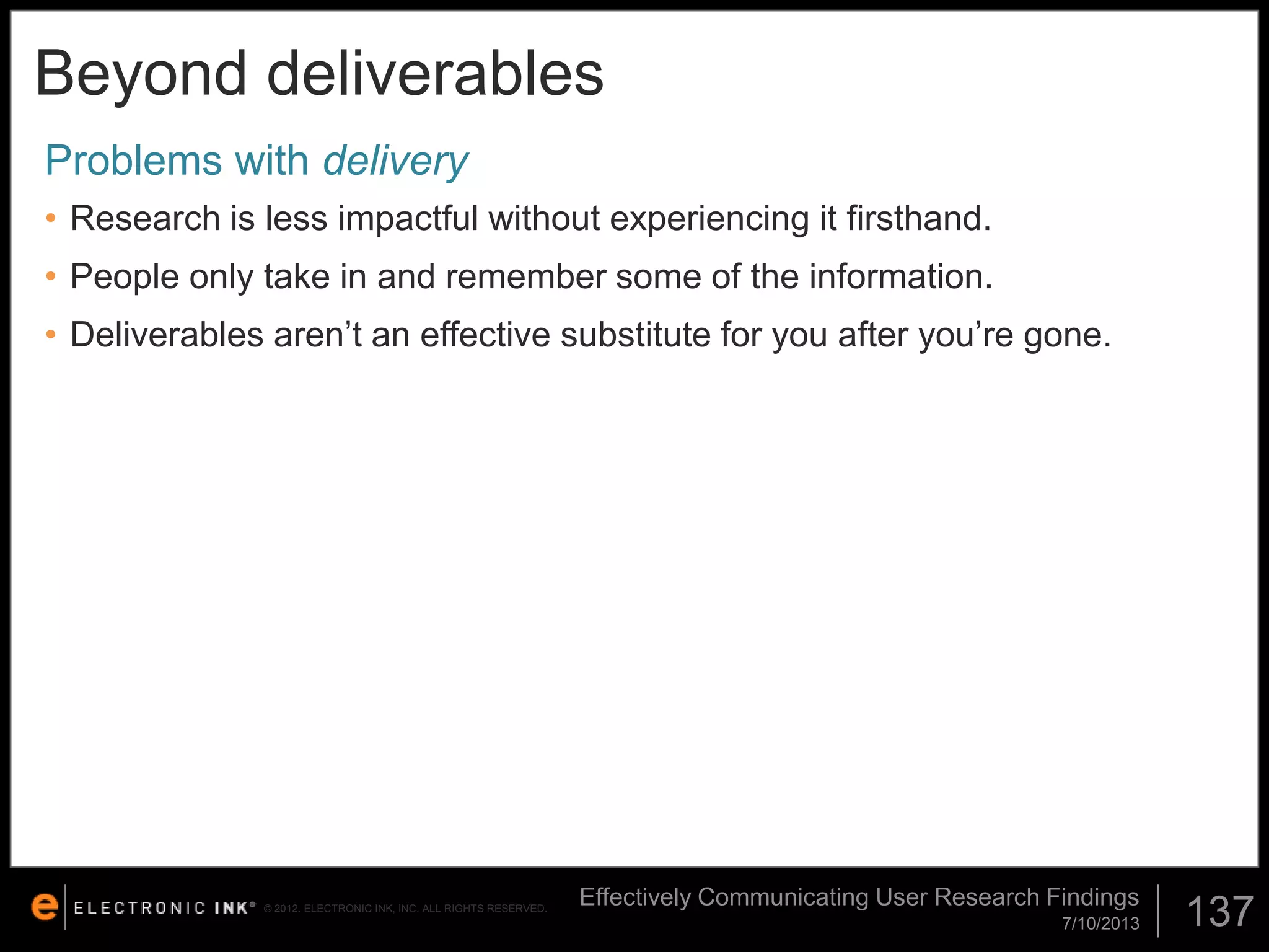 Beyond deliverables
Problems with delivery
• Research is less impactful without experiencing it firsthand.
• People only take in and remember some of the information.

• Deliverables aren’t an effective substitute for you after you’re gone.

© 2012. ELECTRONIC INK, INC. ALL RIGHTS RESERVED.

Effectively Communicating User Research Findings
7/10/2013

137

 