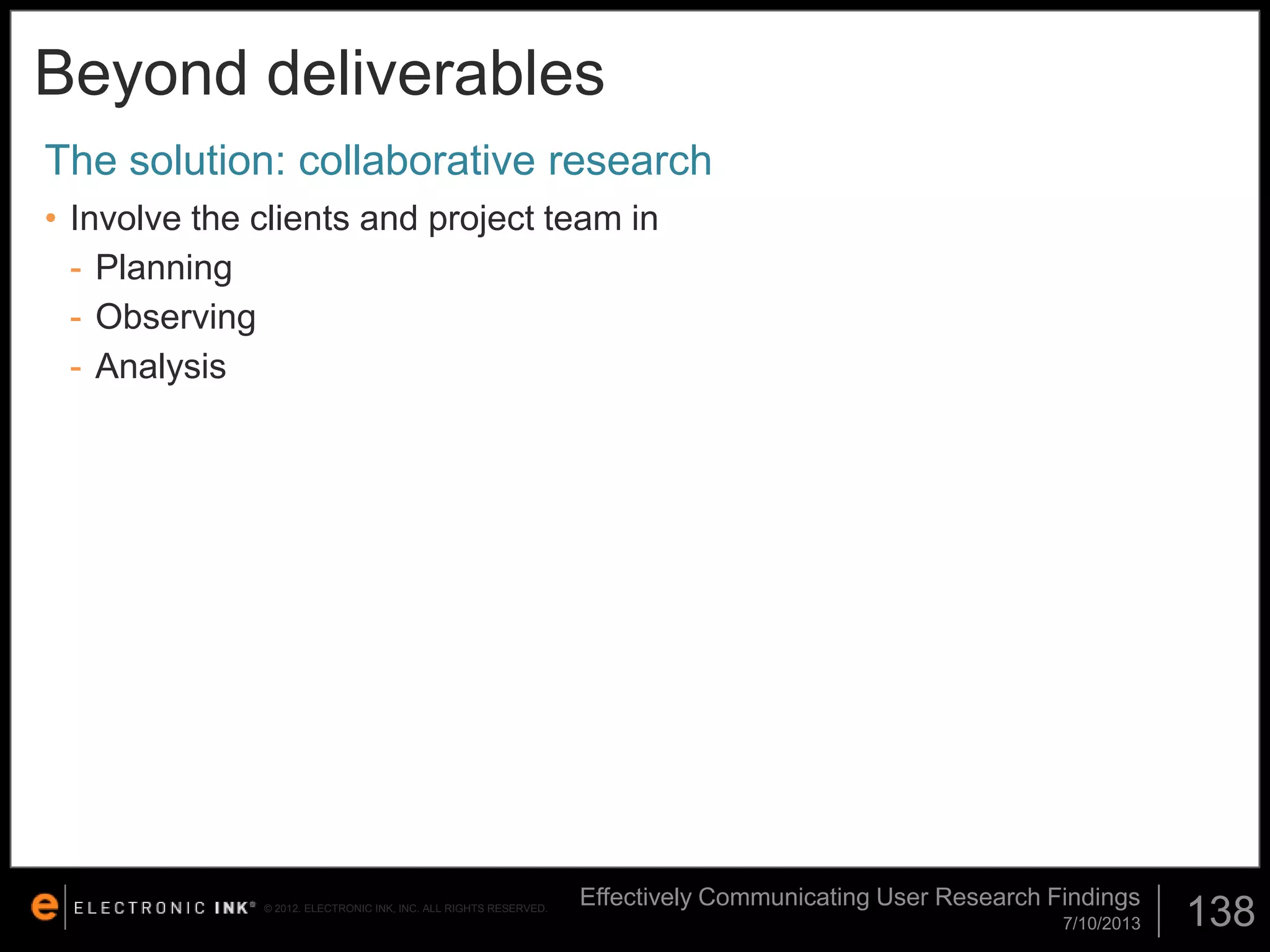 Beyond deliverables
The solution: collaborative research
• Involve the clients and project team in
- Planning
- Observing
- Analysis

© 2012. ELECTRONIC INK, INC. ALL RIGHTS RESERVED.

Effectively Communicating User Research Findings
7/10/2013

138

 