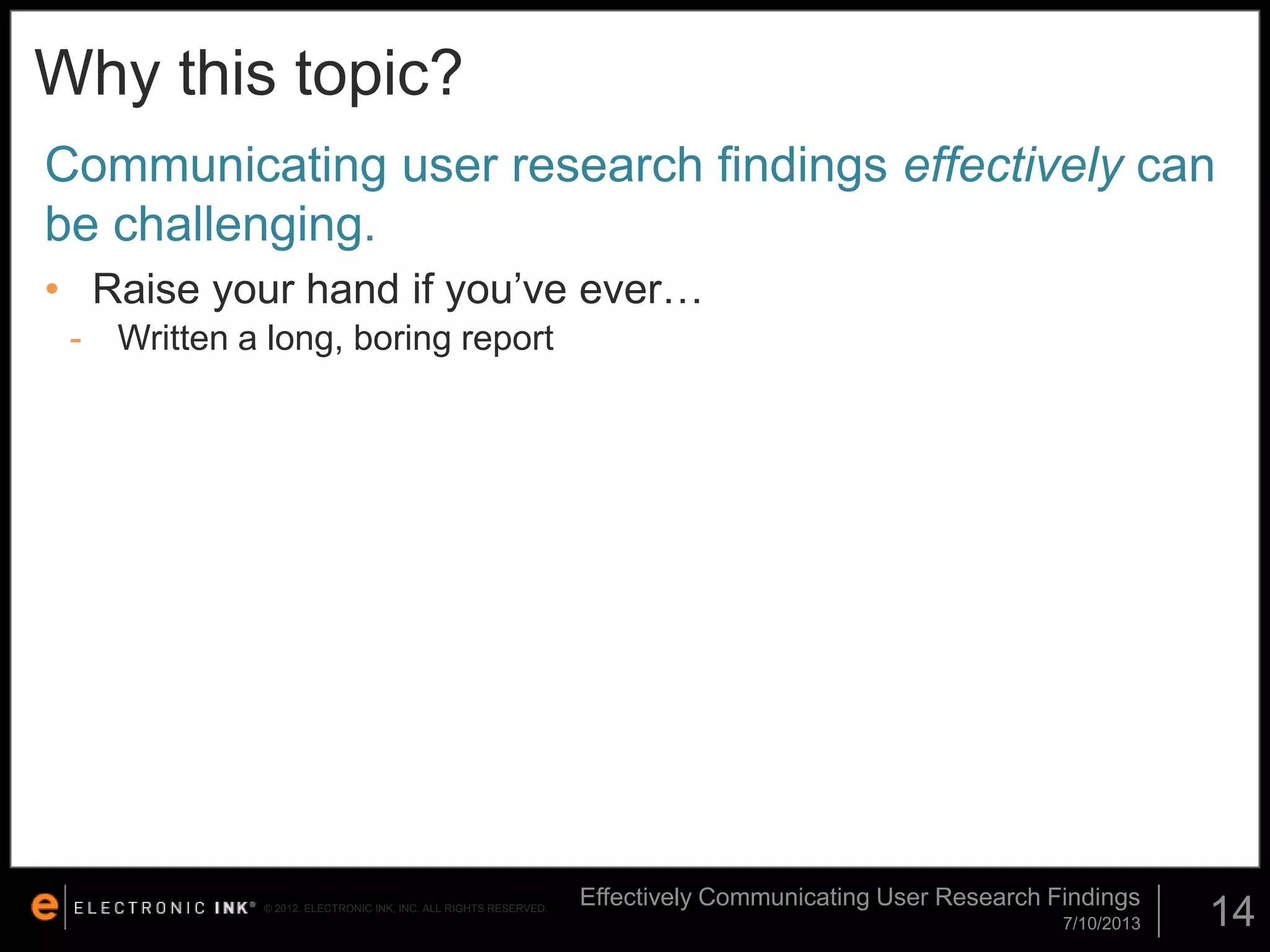 Why this topic?
Communicating user research findings effectively can
be challenging.
• Raise your hand if you’ve ever…
-

Written a long, boring report

© 2012. ELECTRONIC INK, INC. ALL RIGHTS RESERVED.

Effectively Communicating User Research Findings
7/10/2013

14

 