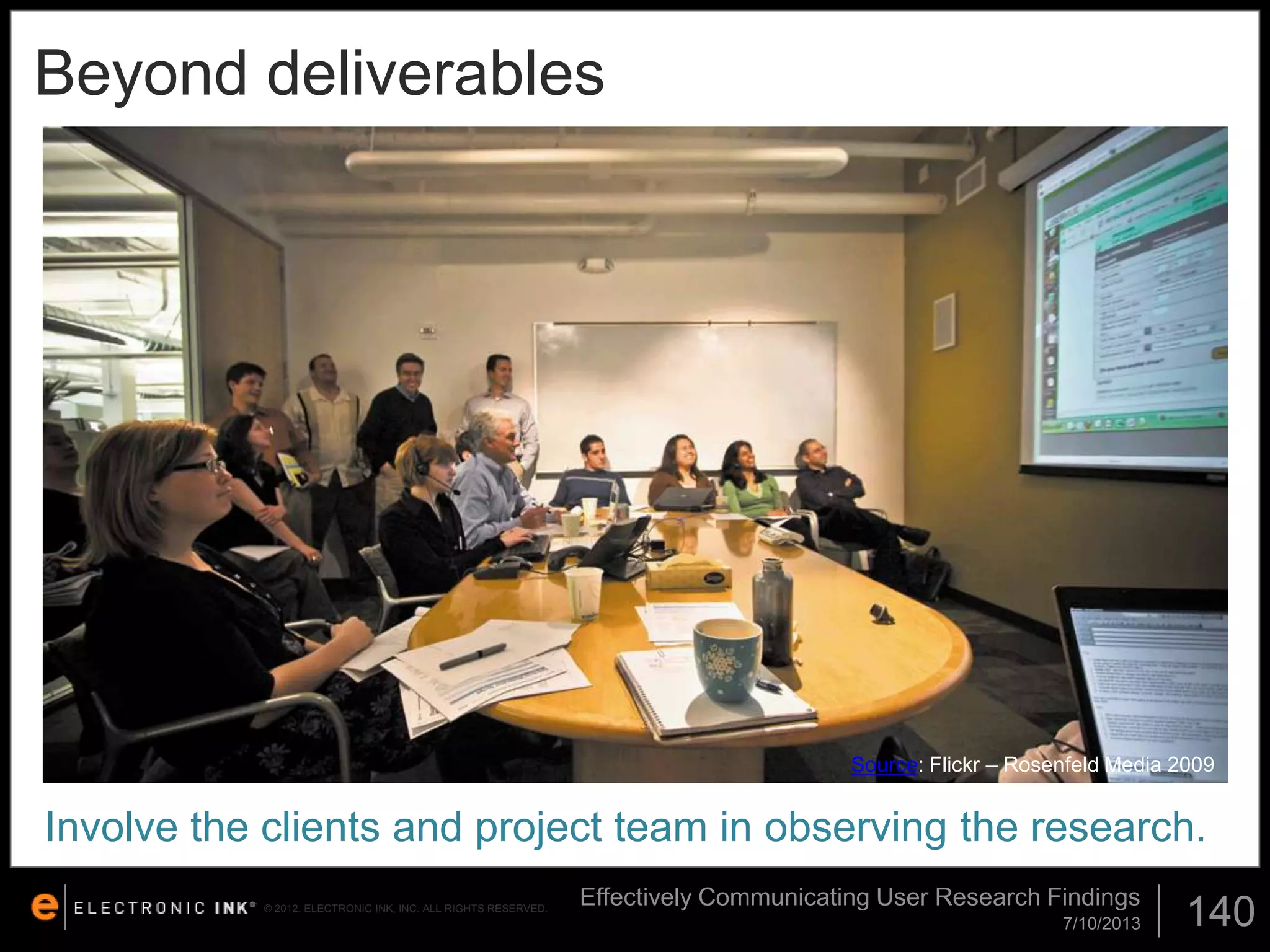 Beyond deliverables

Source: Flickr – Rosenfeld Media 2009

Involve the clients and project team in observing the research.
© 2012. ELECTRONIC INK, INC. ALL RIGHTS RESERVED.

Effectively Communicating User Research Findings
7/10/2013

140

 