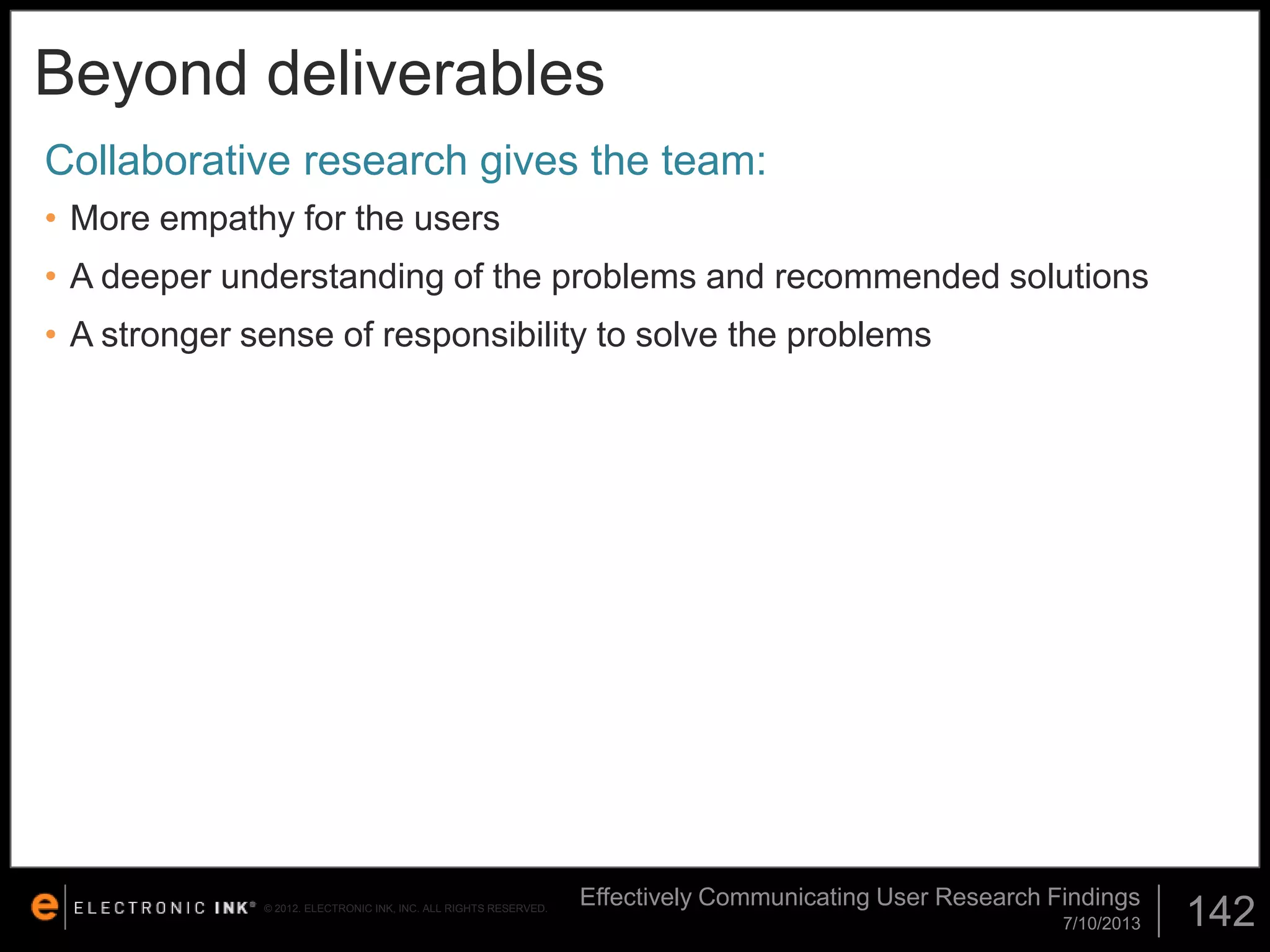 Beyond deliverables
Collaborative research gives the team:
• More empathy for the users
• A deeper understanding of the problems and recommended solutions

• A stronger sense of responsibility to solve the problems

© 2012. ELECTRONIC INK, INC. ALL RIGHTS RESERVED.

Effectively Communicating User Research Findings
7/10/2013

142

 