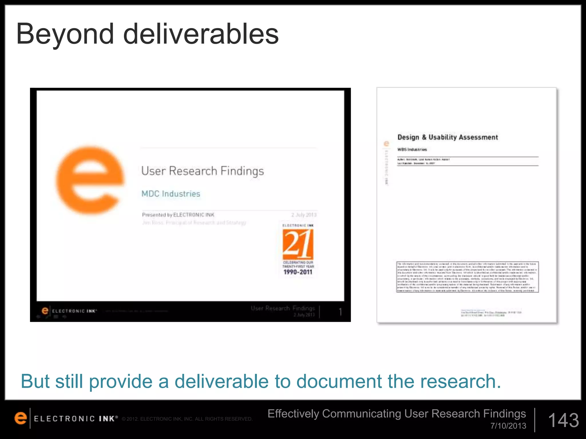 Beyond deliverables

But still provide a deliverable to document the research.
© 2012. ELECTRONIC INK, INC. ALL RIGHTS RESERVED.

Effectively Communicating User Research Findings
7/10/2013

143

 
