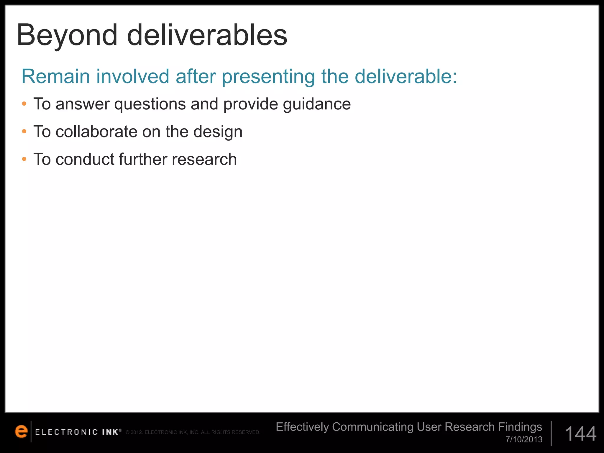 Beyond deliverables
Remain involved after presenting the deliverable:
• To answer questions and provide guidance
• To collaborate on the design

• To conduct further research

© 2012. ELECTRONIC INK, INC. ALL RIGHTS RESERVED.

Effectively Communicating User Research Findings
7/10/2013

144

 