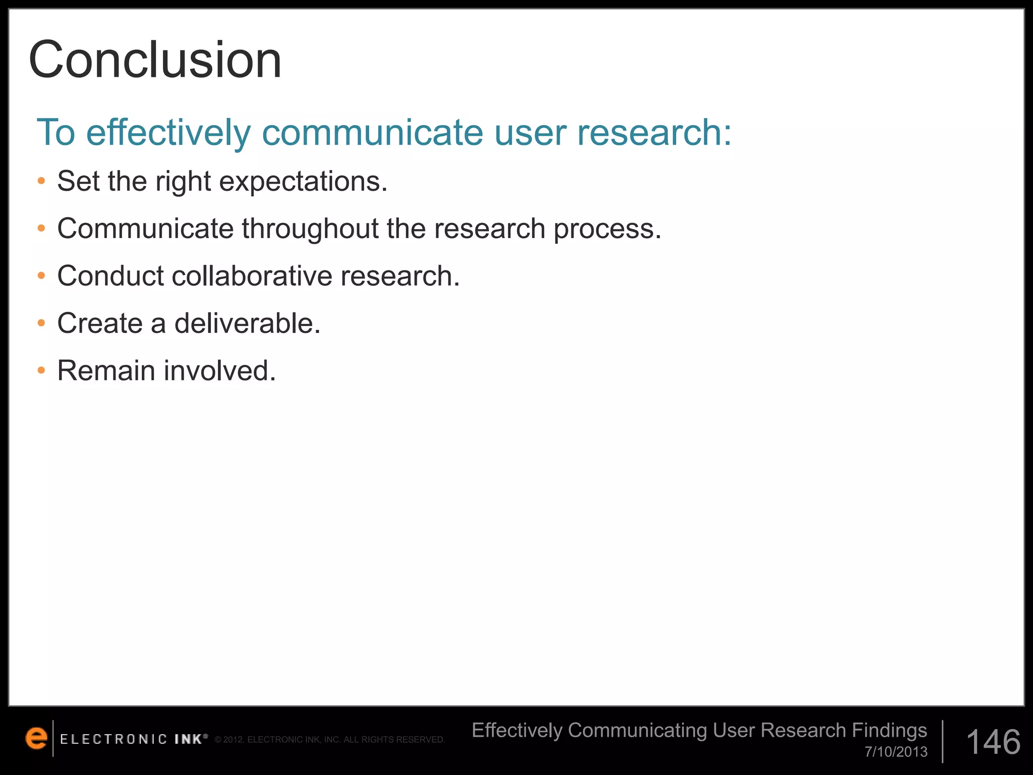 Conclusion
To effectively communicate user research:
• Set the right expectations.
• Communicate throughout the research process.

• Conduct collaborative research.
• Create a deliverable.
• Remain involved.

© 2012. ELECTRONIC INK, INC. ALL RIGHTS RESERVED.

Effectively Communicating User Research Findings
7/10/2013

146

 