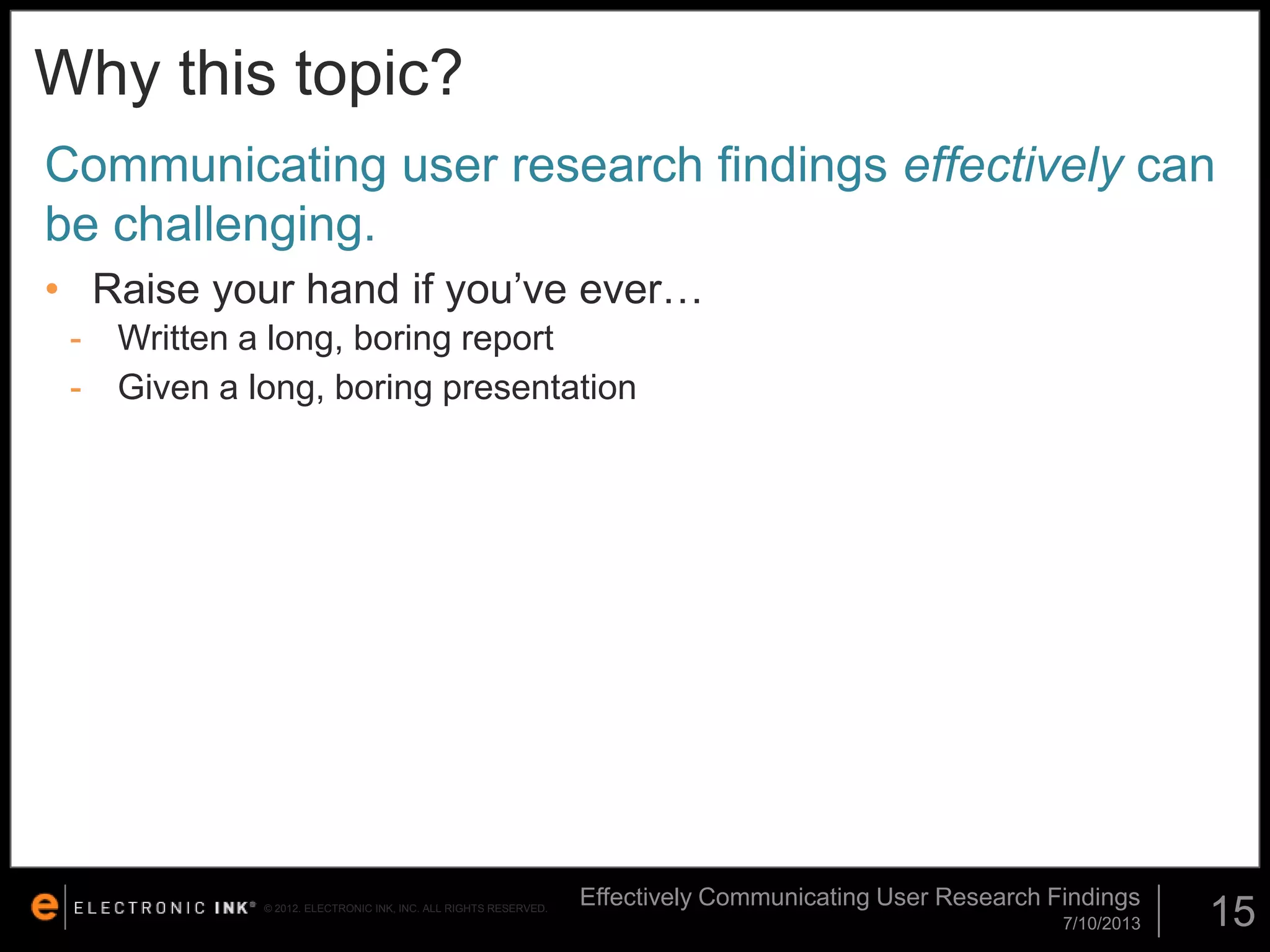 Why this topic?
Communicating user research findings effectively can
be challenging.
• Raise your hand if you’ve ever…
-

Written a long, boring report
Given a long, boring presentation

© 2012. ELECTRONIC INK, INC. ALL RIGHTS RESERVED.

Effectively Communicating User Research Findings
7/10/2013

15

 