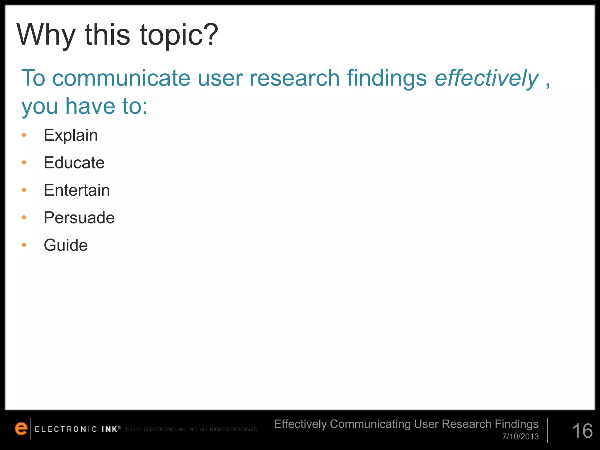 Why this topic?
To communicate user research findings effectively ,
you have to:
• Explain

• Educate
• Entertain
• Persuade
• Guide

© 2012. ELECTRONIC INK, INC. ALL RIGHTS RESERVED.

Effectively Communicating User Research Findings
7/10/2013

16

 