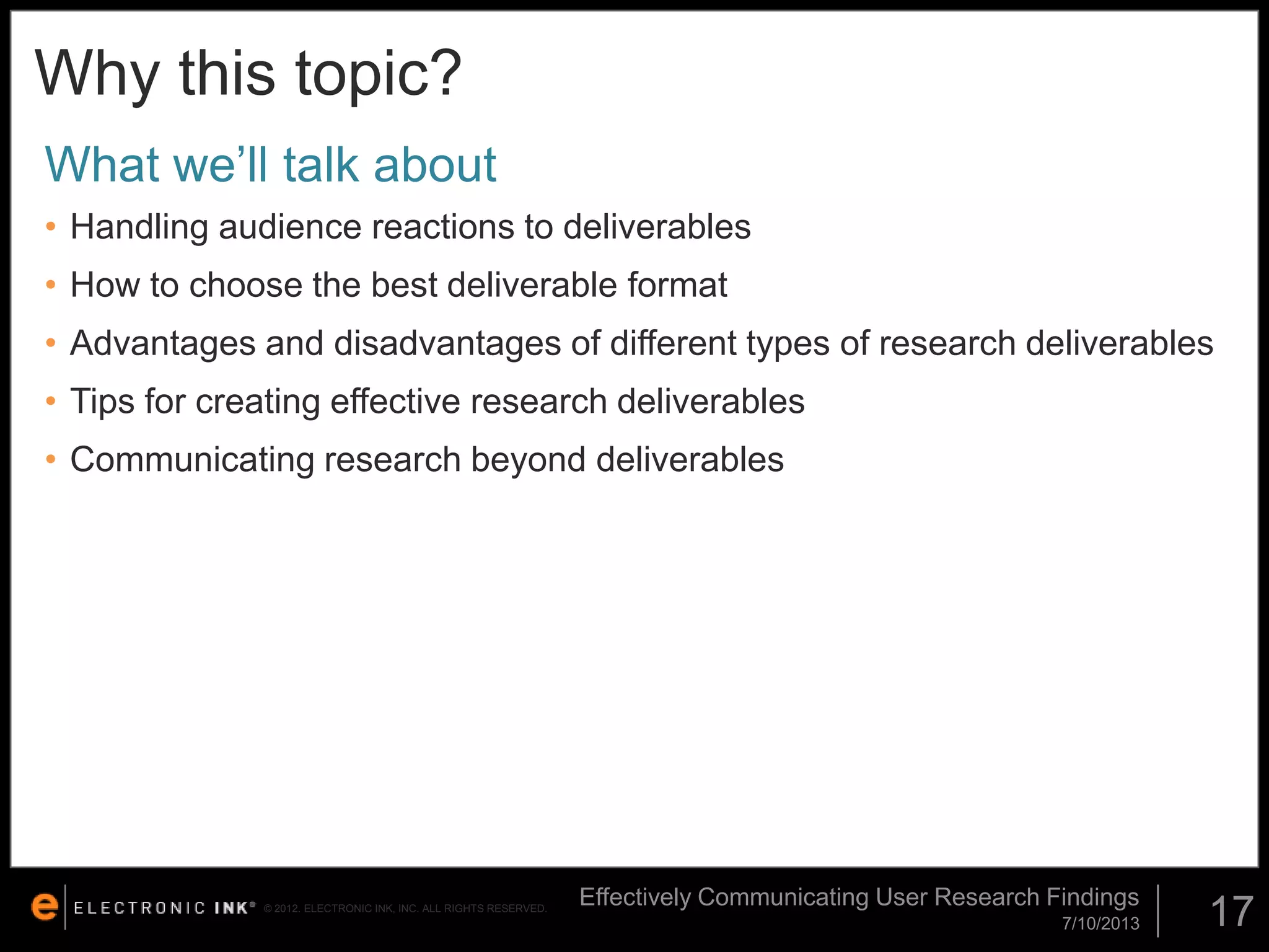 Why this topic?
What we’ll talk about
• Handling audience reactions to deliverables
• How to choose the best deliverable format

• Advantages and disadvantages of different types of research deliverables
• Tips for creating effective research deliverables
• Communicating research beyond deliverables

© 2012. ELECTRONIC INK, INC. ALL RIGHTS RESERVED.

Effectively Communicating User Research Findings
7/10/2013

17

 