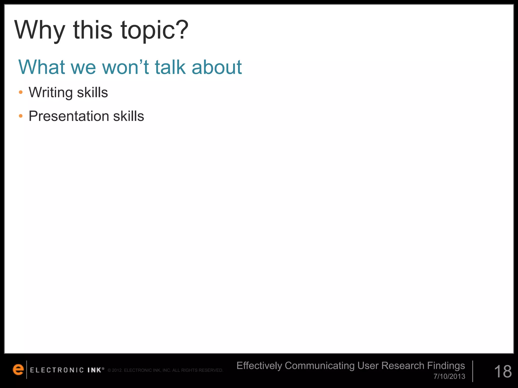 Why this topic?
What we won’t talk about
• Writing skills
• Presentation skills

© 2012. ELECTRONIC INK, INC. ALL RIGHTS RESERVED.

Effectively Communicating User Research Findings
7/10/2013

18

 
