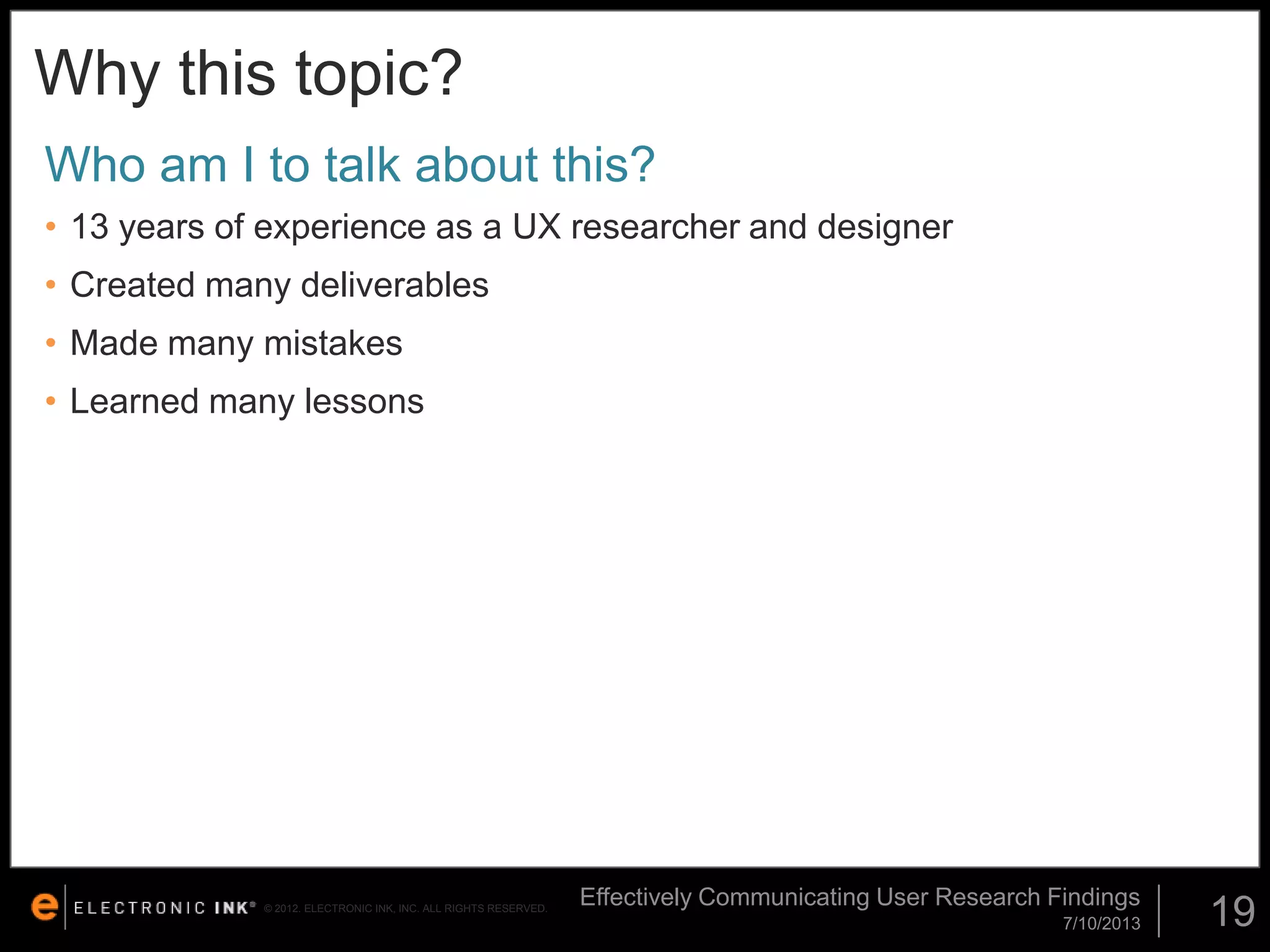 Why this topic?
Who am I to talk about this?
• 13 years of experience as a UX researcher and designer
• Created many deliverables

• Made many mistakes
• Learned many lessons

© 2012. ELECTRONIC INK, INC. ALL RIGHTS RESERVED.

Effectively Communicating User Research Findings
7/10/2013

19

 