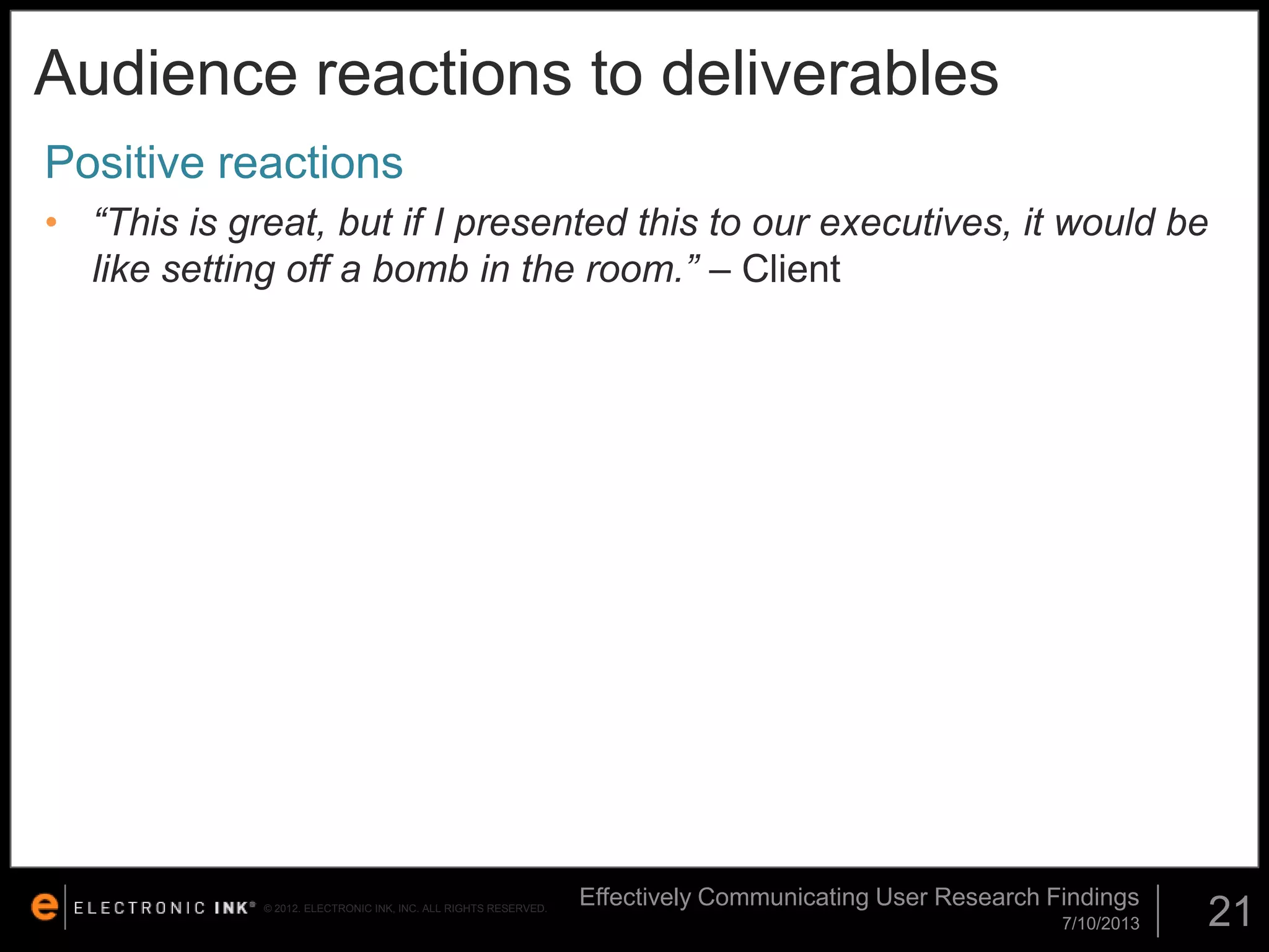 Audience reactions to deliverables
Positive reactions
• “This is great, but if I presented this to our executives, it would be
like setting off a bomb in the room.” – Client

© 2012. ELECTRONIC INK, INC. ALL RIGHTS RESERVED.

Effectively Communicating User Research Findings
7/10/2013

21

 
