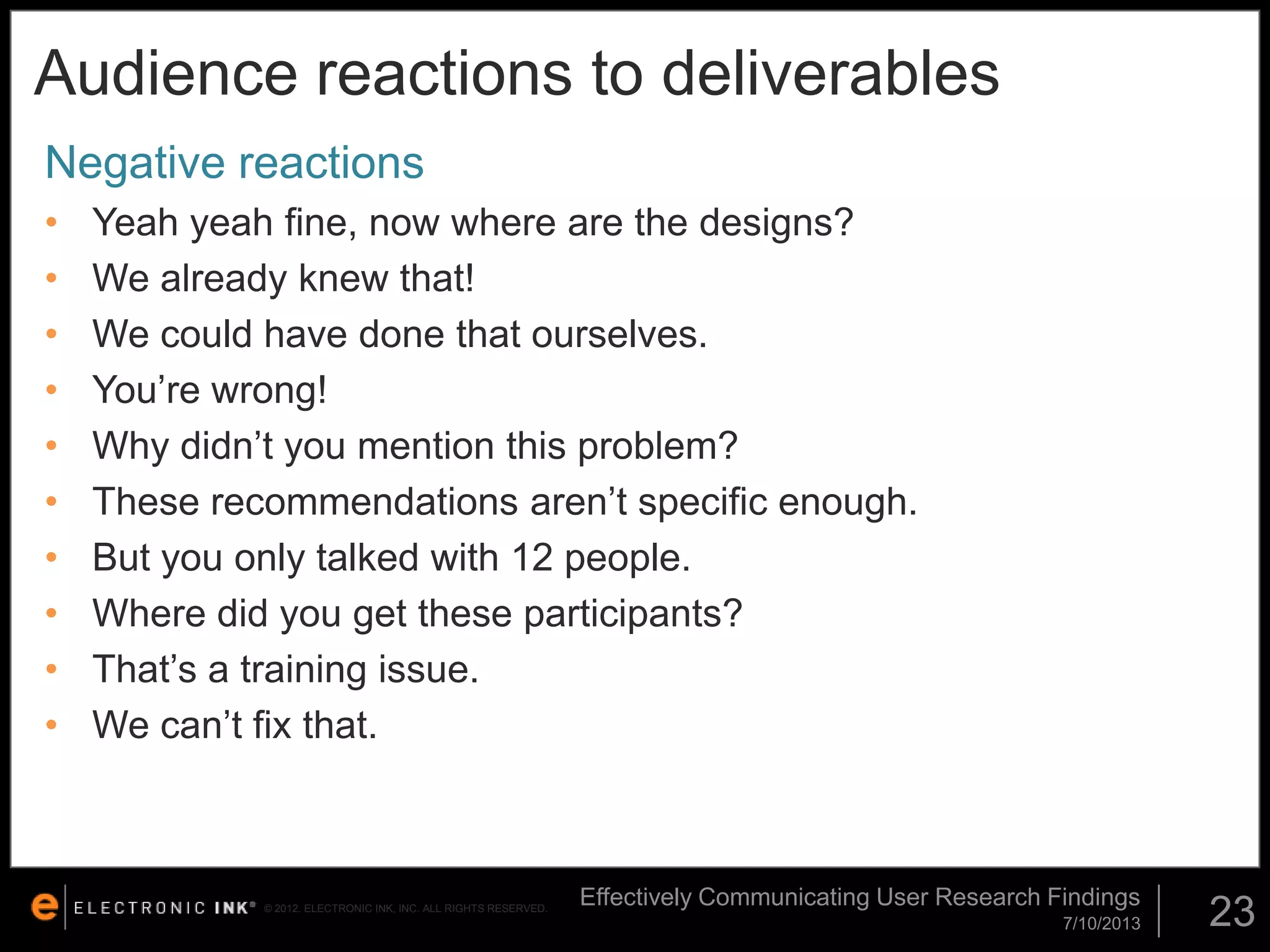 Audience reactions to deliverables
Negative reactions
•
•
•
•
•
•
•
•
•
•

Yeah yeah fine, now where are the designs?
We already knew that!
We could have done that ourselves.
You’re wrong!
Why didn’t you mention this problem?
These recommendations aren’t specific enough.
But you only talked with 12 people.
Where did you get these participants?
That’s a training issue.
We can’t fix that.

© 2012. ELECTRONIC INK, INC. ALL RIGHTS RESERVED.

Effectively Communicating User Research Findings
7/10/2013

23

 