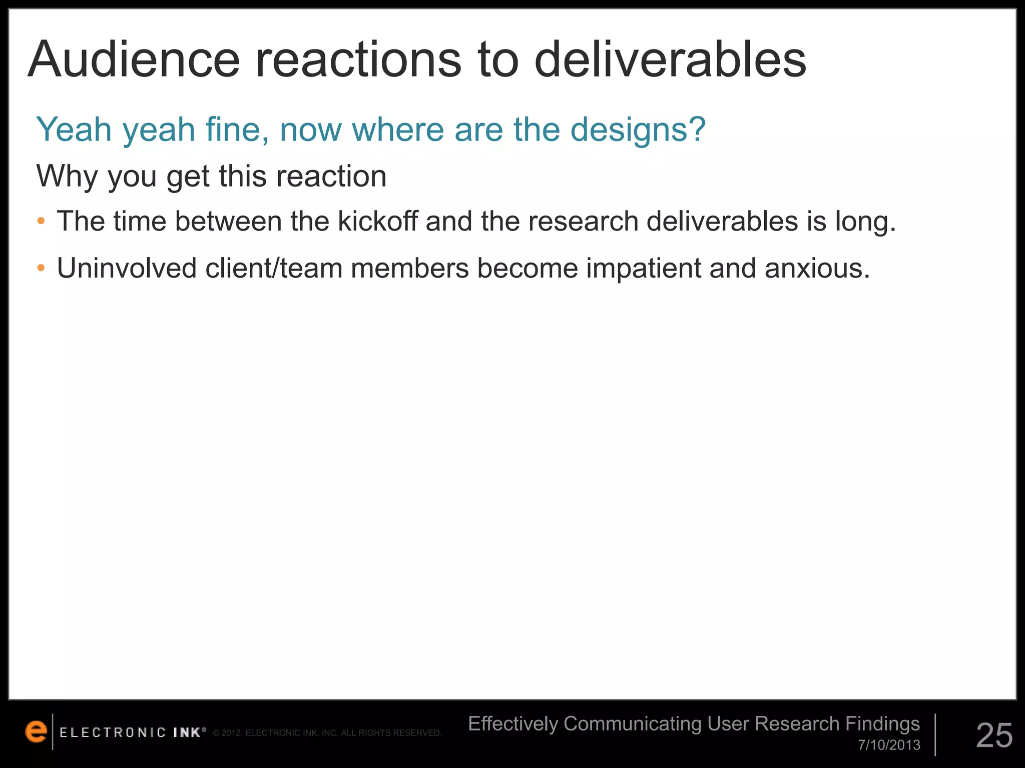 Audience reactions to deliverables
Yeah yeah fine, now where are the designs?
Why you get this reaction
• The time between the kickoff and the research deliverables is long.

• Uninvolved client/team members become impatient and anxious.

© 2012. ELECTRONIC INK, INC. ALL RIGHTS RESERVED.

Effectively Communicating User Research Findings
7/10/2013

25

 