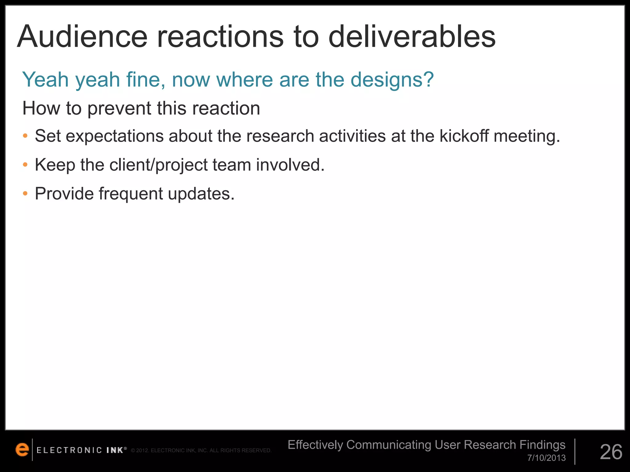 Audience reactions to deliverables
Yeah yeah fine, now where are the designs?
How to prevent this reaction
• Set expectations about the research activities at the kickoff meeting.

• Keep the client/project team involved.
• Provide frequent updates.

© 2012. ELECTRONIC INK, INC. ALL RIGHTS RESERVED.

Effectively Communicating User Research Findings
7/10/2013

26

 