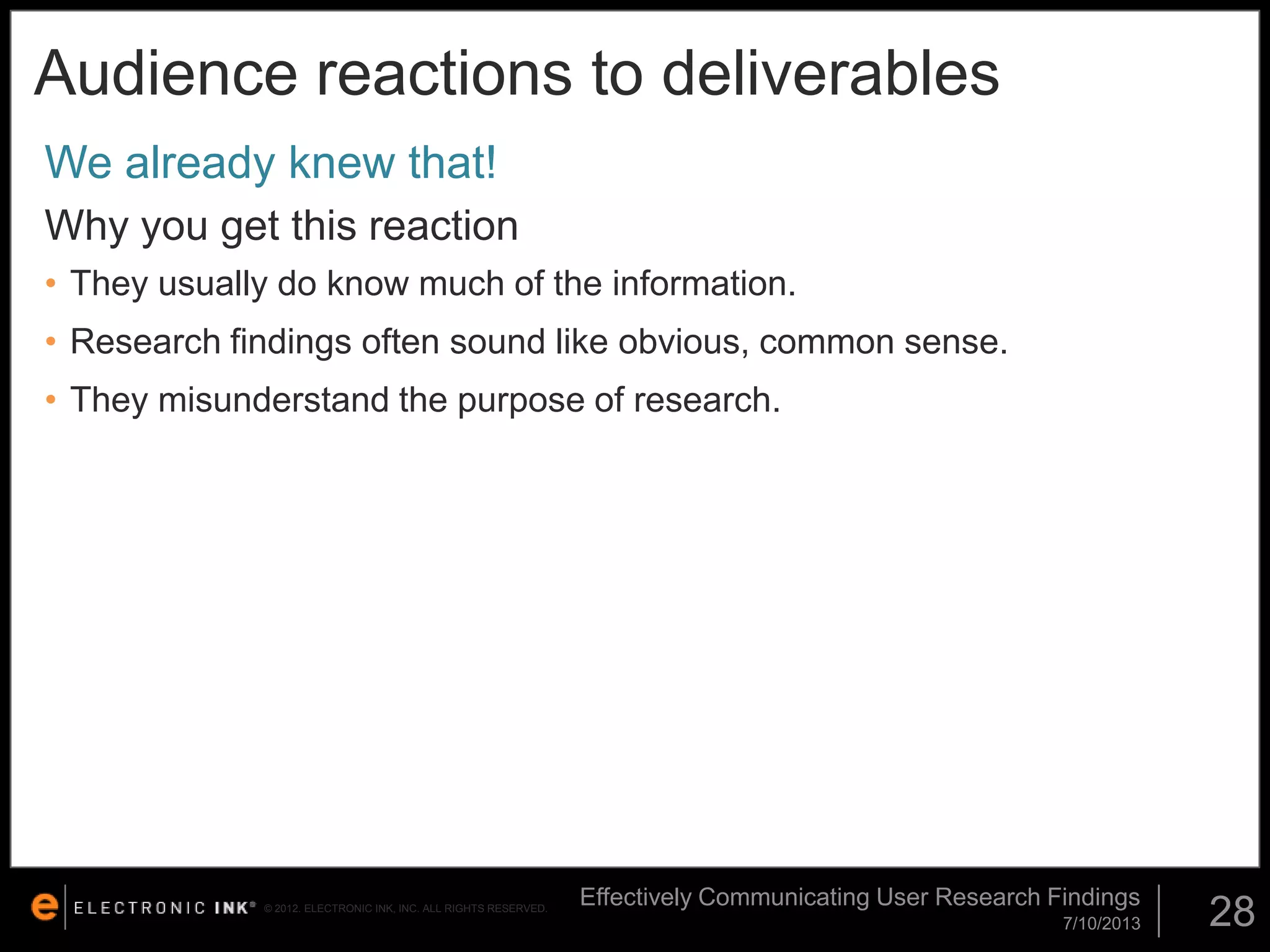 Audience reactions to deliverables
We already knew that!
Why you get this reaction
• They usually do know much of the information.

• Research findings often sound like obvious, common sense.
• They misunderstand the purpose of research.

© 2012. ELECTRONIC INK, INC. ALL RIGHTS RESERVED.

Effectively Communicating User Research Findings
7/10/2013

28

 