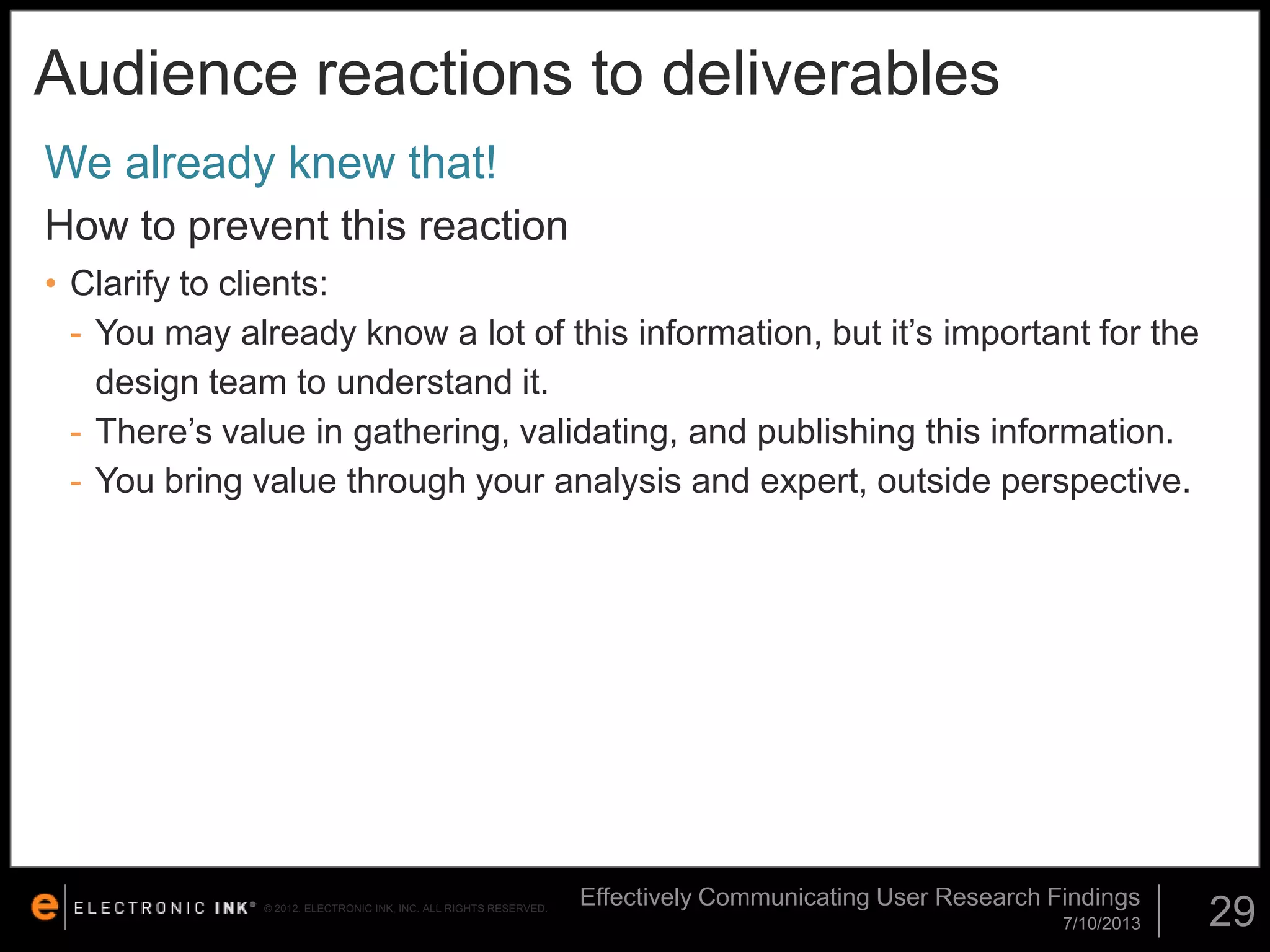 Audience reactions to deliverables
We already knew that!
How to prevent this reaction
• Clarify to clients:
- You may already know a lot of this information, but it’s important for the
design team to understand it.
- There’s value in gathering, validating, and publishing this information.
- You bring value through your analysis and expert, outside perspective.

© 2012. ELECTRONIC INK, INC. ALL RIGHTS RESERVED.

Effectively Communicating User Research Findings
7/10/2013

29

 
