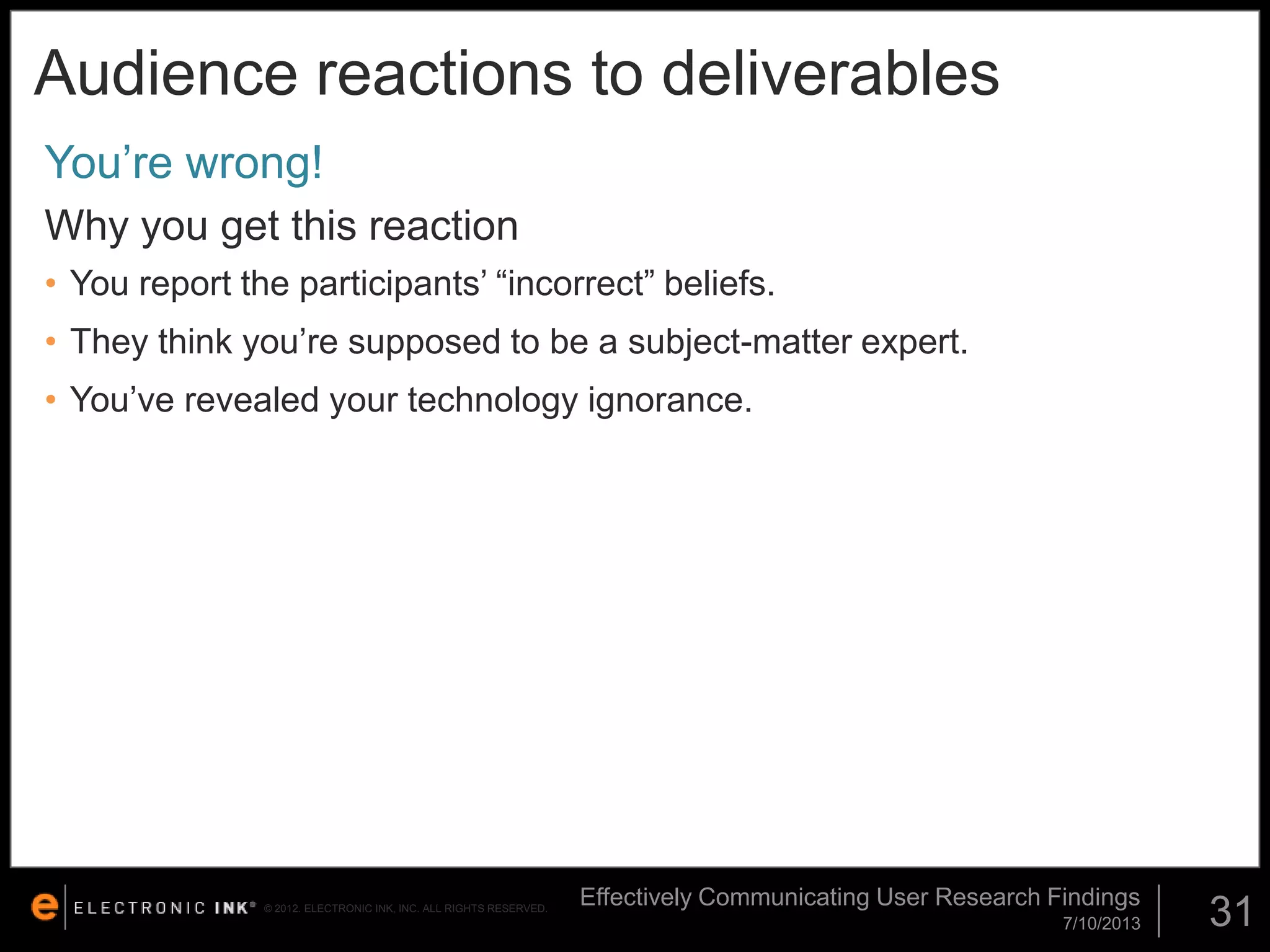Audience reactions to deliverables
You’re wrong!
Why you get this reaction
• You report the participants’ “incorrect” beliefs.

• They think you’re supposed to be a subject-matter expert.
• You’ve revealed your technology ignorance.

© 2012. ELECTRONIC INK, INC. ALL RIGHTS RESERVED.

Effectively Communicating User Research Findings
7/10/2013

31

 