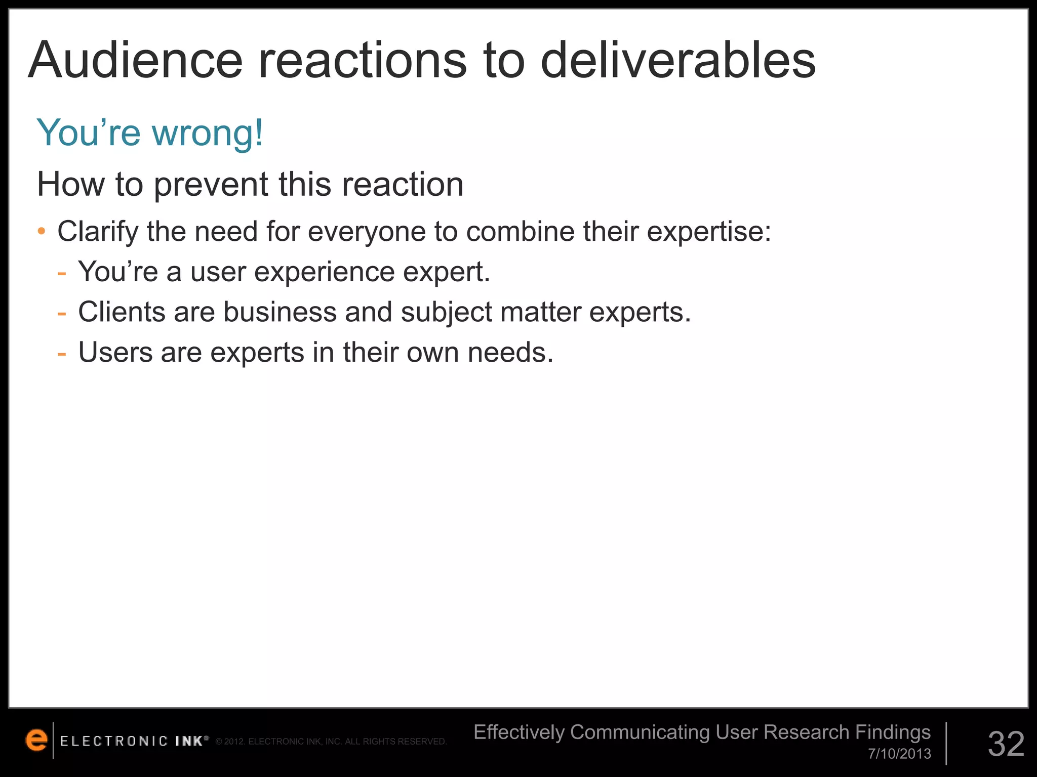 Audience reactions to deliverables
You’re wrong!
How to prevent this reaction
• Clarify the need for everyone to combine their expertise:
- You’re a user experience expert.
- Clients are business and subject matter experts.
- Users are experts in their own needs.

© 2012. ELECTRONIC INK, INC. ALL RIGHTS RESERVED.

Effectively Communicating User Research Findings
7/10/2013

32

 