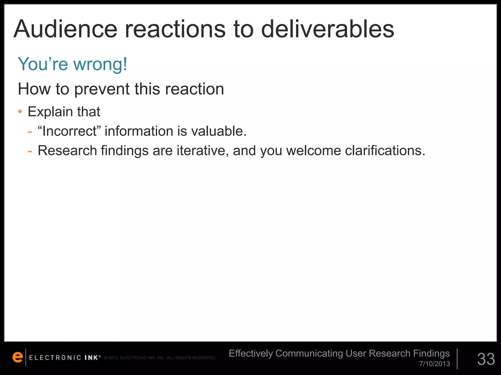 Audience reactions to deliverables
You’re wrong!
How to prevent this reaction
• Explain that
- “Incorrect” information is valuable.
- Research findings are iterative, and you welcome clarifications.

© 2012. ELECTRONIC INK, INC. ALL RIGHTS RESERVED.

Effectively Communicating User Research Findings
7/10/2013

33

 