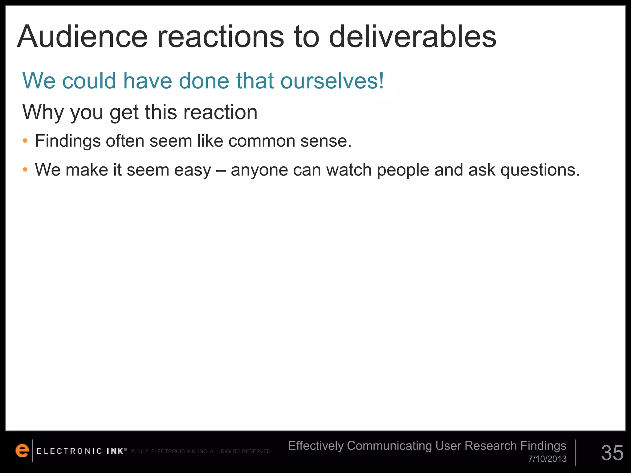 Audience reactions to deliverables
We could have done that ourselves!
Why you get this reaction
• Findings often seem like common sense.

• We make it seem easy – anyone can watch people and ask questions.

© 2012. ELECTRONIC INK, INC. ALL RIGHTS RESERVED.

Effectively Communicating User Research Findings
7/10/2013

35

 