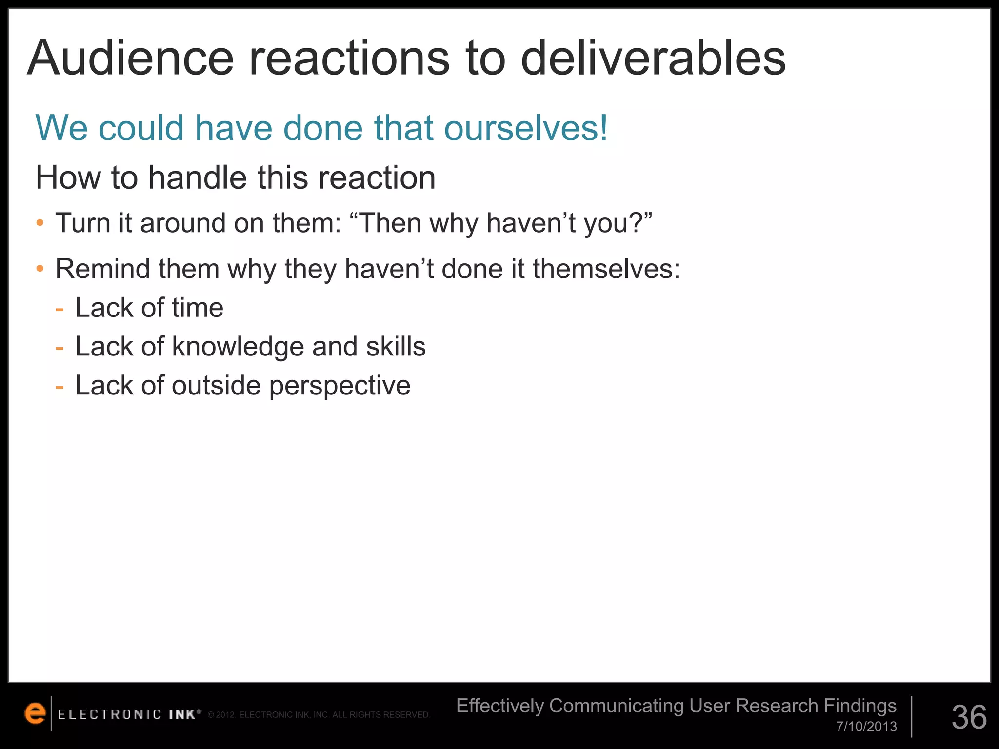 Audience reactions to deliverables
We could have done that ourselves!
How to handle this reaction
• Turn it around on them: “Then why haven’t you?”

• Remind them why they haven’t done it themselves:
- Lack of time
- Lack of knowledge and skills
- Lack of outside perspective

© 2012. ELECTRONIC INK, INC. ALL RIGHTS RESERVED.

Effectively Communicating User Research Findings
7/10/2013

36

 