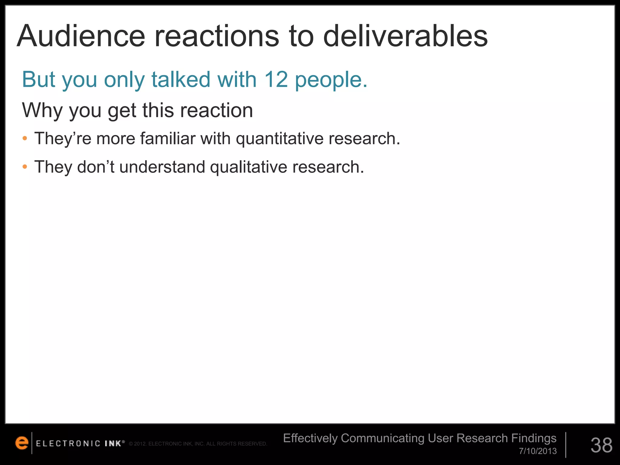 Audience reactions to deliverables
But you only talked with 12 people.
Why you get this reaction
• They’re more familiar with quantitative research.

• They don’t understand qualitative research.

© 2012. ELECTRONIC INK, INC. ALL RIGHTS RESERVED.

Effectively Communicating User Research Findings
7/10/2013

38

 