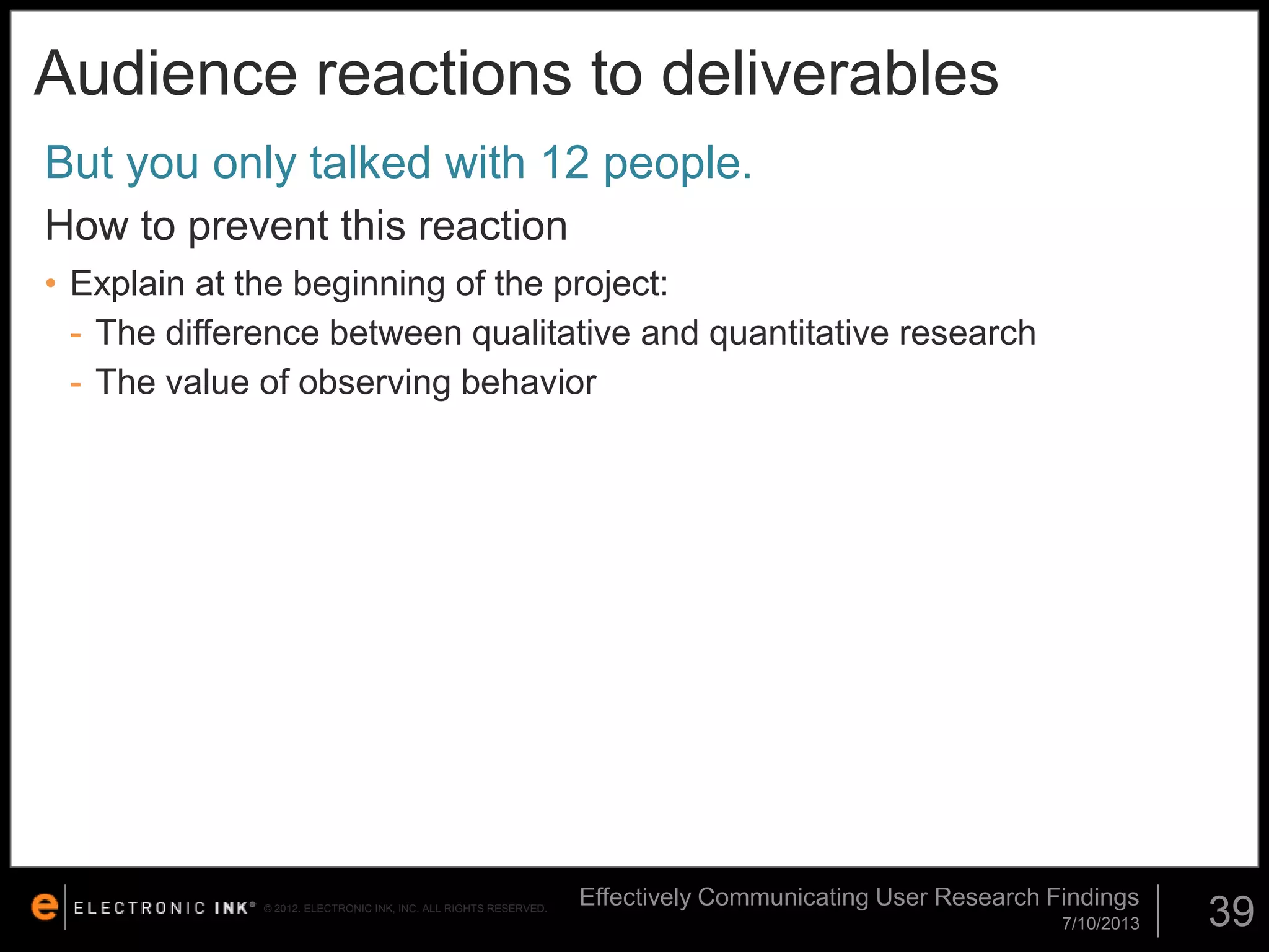 Audience reactions to deliverables
But you only talked with 12 people.
How to prevent this reaction
• Explain at the beginning of the project:
- The difference between qualitative and quantitative research
- The value of observing behavior

© 2012. ELECTRONIC INK, INC. ALL RIGHTS RESERVED.

Effectively Communicating User Research Findings
7/10/2013

39

 