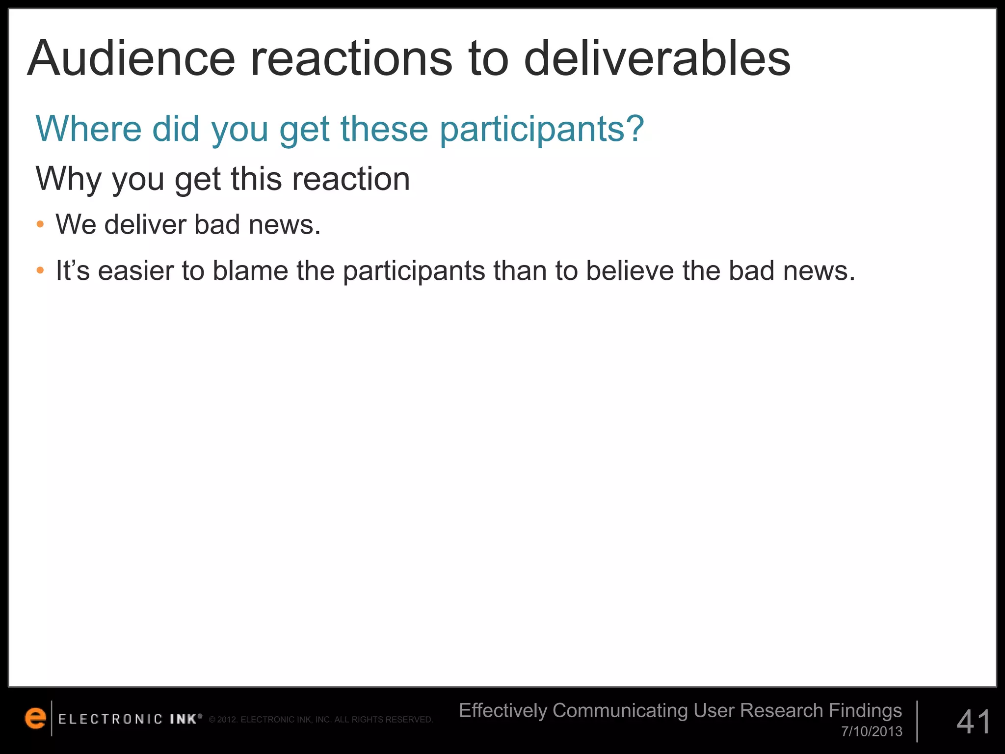 Audience reactions to deliverables
Where did you get these participants?
Why you get this reaction
• We deliver bad news.

• It’s easier to blame the participants than to believe the bad news.

© 2012. ELECTRONIC INK, INC. ALL RIGHTS RESERVED.

Effectively Communicating User Research Findings
7/10/2013

41

 