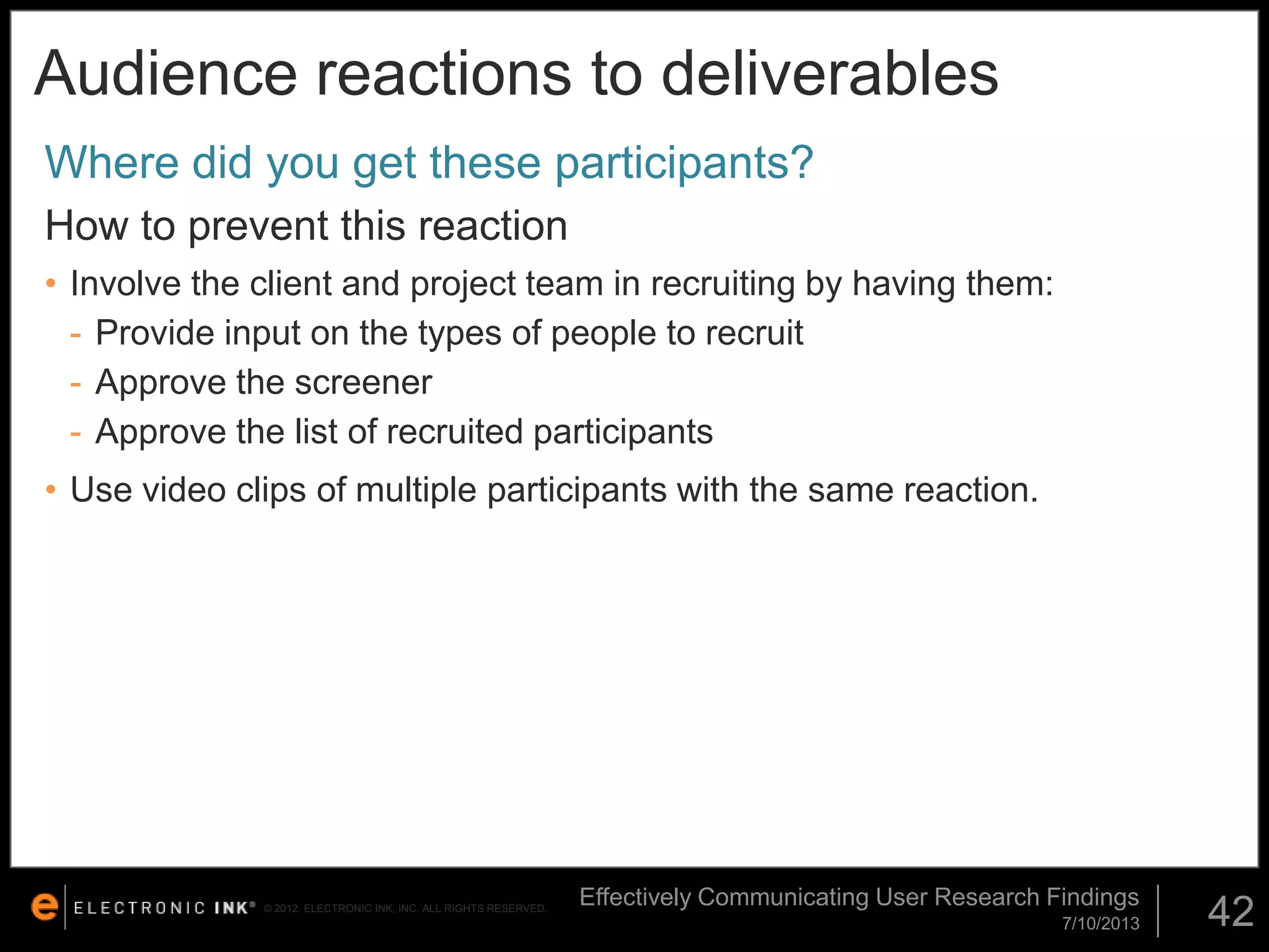 Audience reactions to deliverables
Where did you get these participants?
How to prevent this reaction
• Involve the client and project team in recruiting by having them:
- Provide input on the types of people to recruit
- Approve the screener
- Approve the list of recruited participants
• Use video clips of multiple participants with the same reaction.

© 2012. ELECTRONIC INK, INC. ALL RIGHTS RESERVED.

Effectively Communicating User Research Findings
7/10/2013

42

 