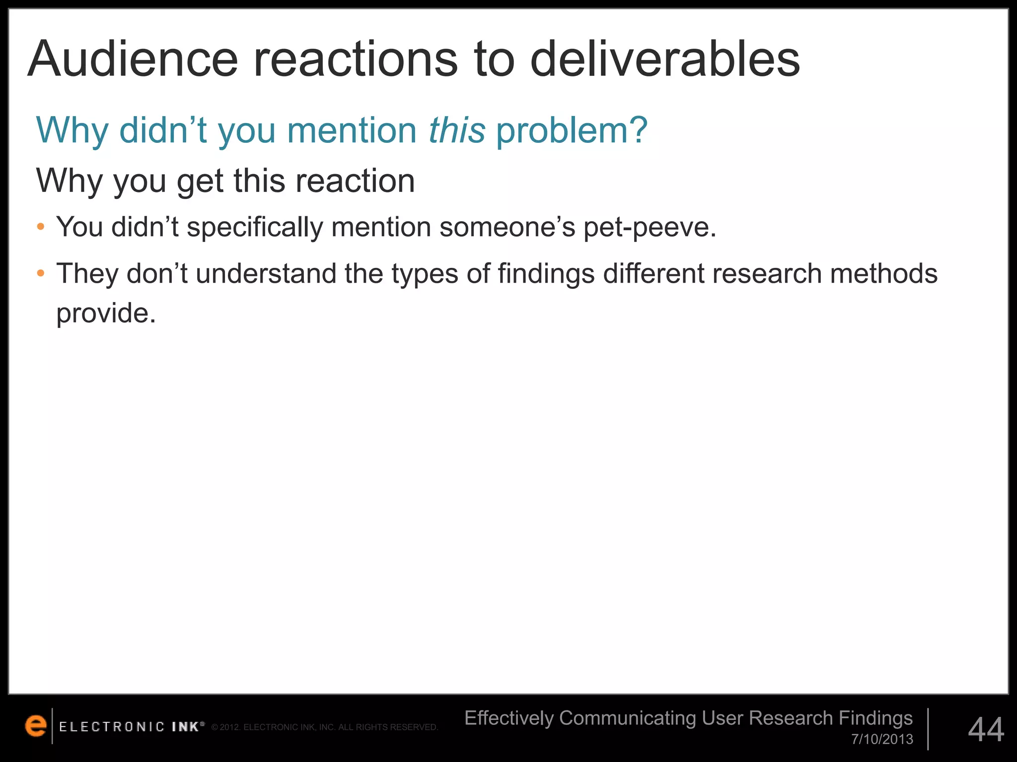 Audience reactions to deliverables
Why didn’t you mention this problem?
Why you get this reaction
• You didn’t specifically mention someone’s pet-peeve.

• They don’t understand the types of findings different research methods
provide.

© 2012. ELECTRONIC INK, INC. ALL RIGHTS RESERVED.

Effectively Communicating User Research Findings
7/10/2013

44

 