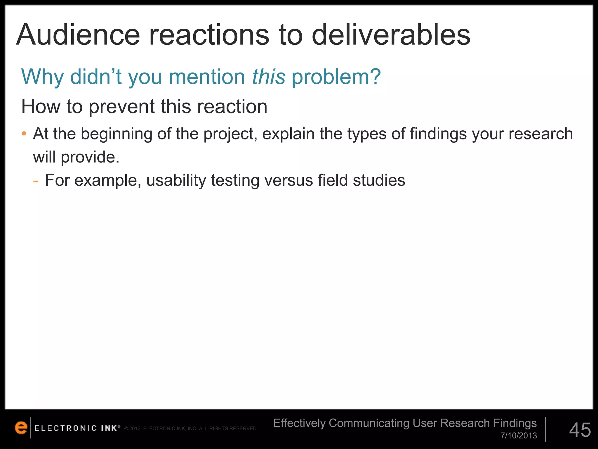 Audience reactions to deliverables
Why didn’t you mention this problem?
How to prevent this reaction
• At the beginning of the project, explain the types of findings your research
will provide.
- For example, usability testing versus field studies

© 2012. ELECTRONIC INK, INC. ALL RIGHTS RESERVED.

Effectively Communicating User Research Findings
7/10/2013

45

 