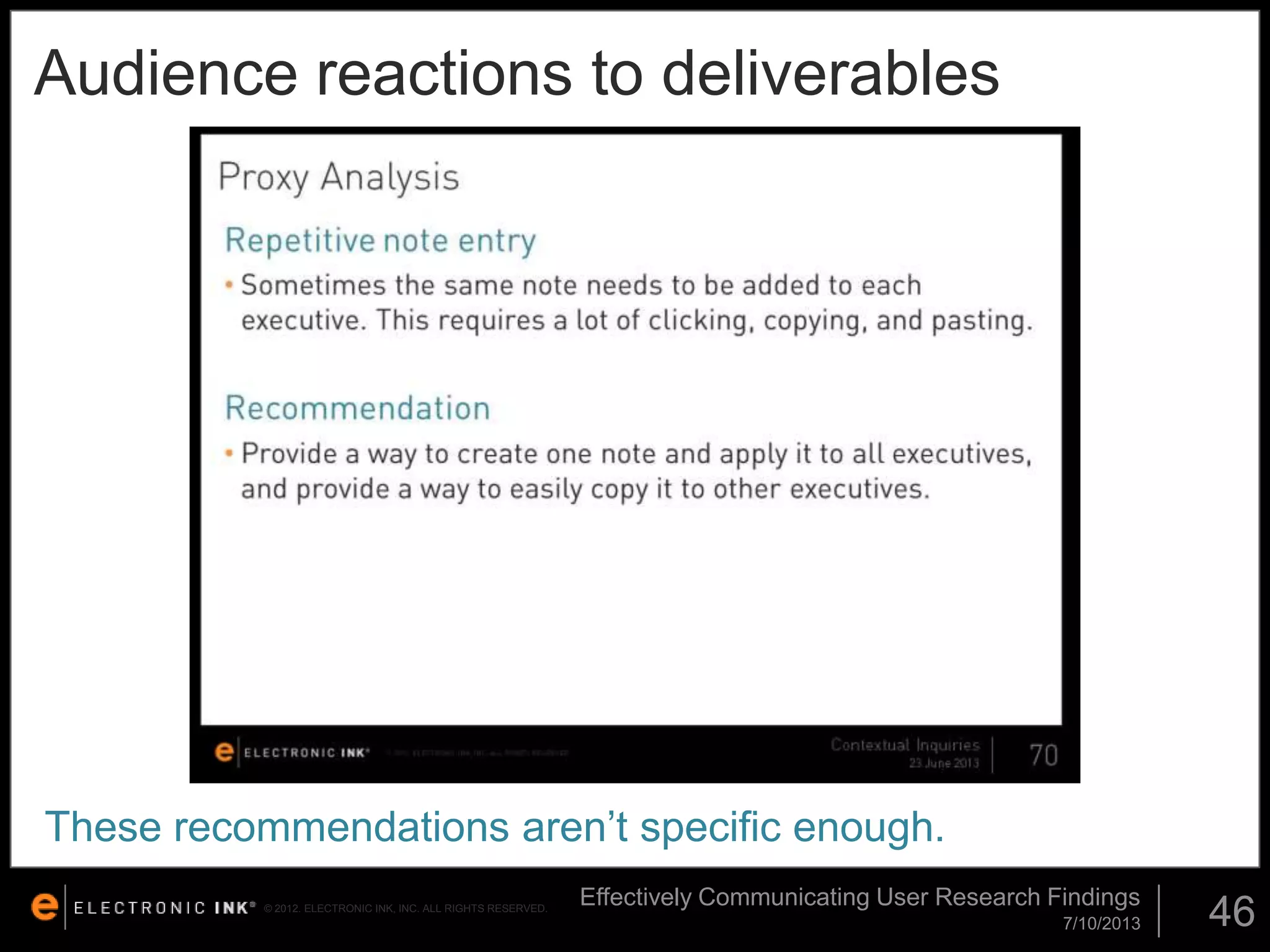 Audience reactions to deliverables

These recommendations aren’t specific enough.
© 2012. ELECTRONIC INK, INC. ALL RIGHTS RESERVED.

Effectively Communicating User Research Findings
7/10/2013

46

 
