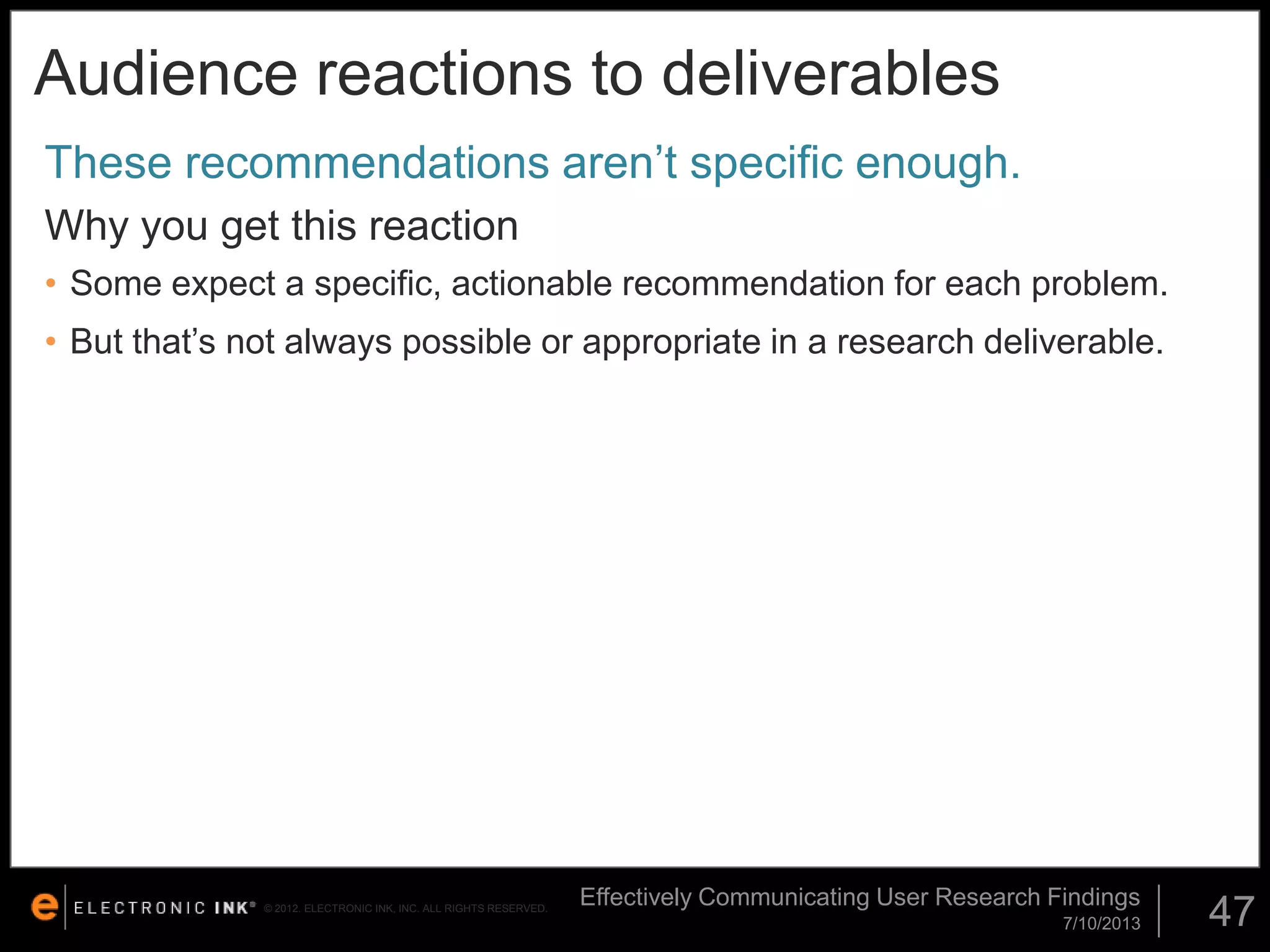 Audience reactions to deliverables
These recommendations aren’t specific enough.
Why you get this reaction
• Some expect a specific, actionable recommendation for each problem.

• But that’s not always possible or appropriate in a research deliverable.

© 2012. ELECTRONIC INK, INC. ALL RIGHTS RESERVED.

Effectively Communicating User Research Findings
7/10/2013

47

 