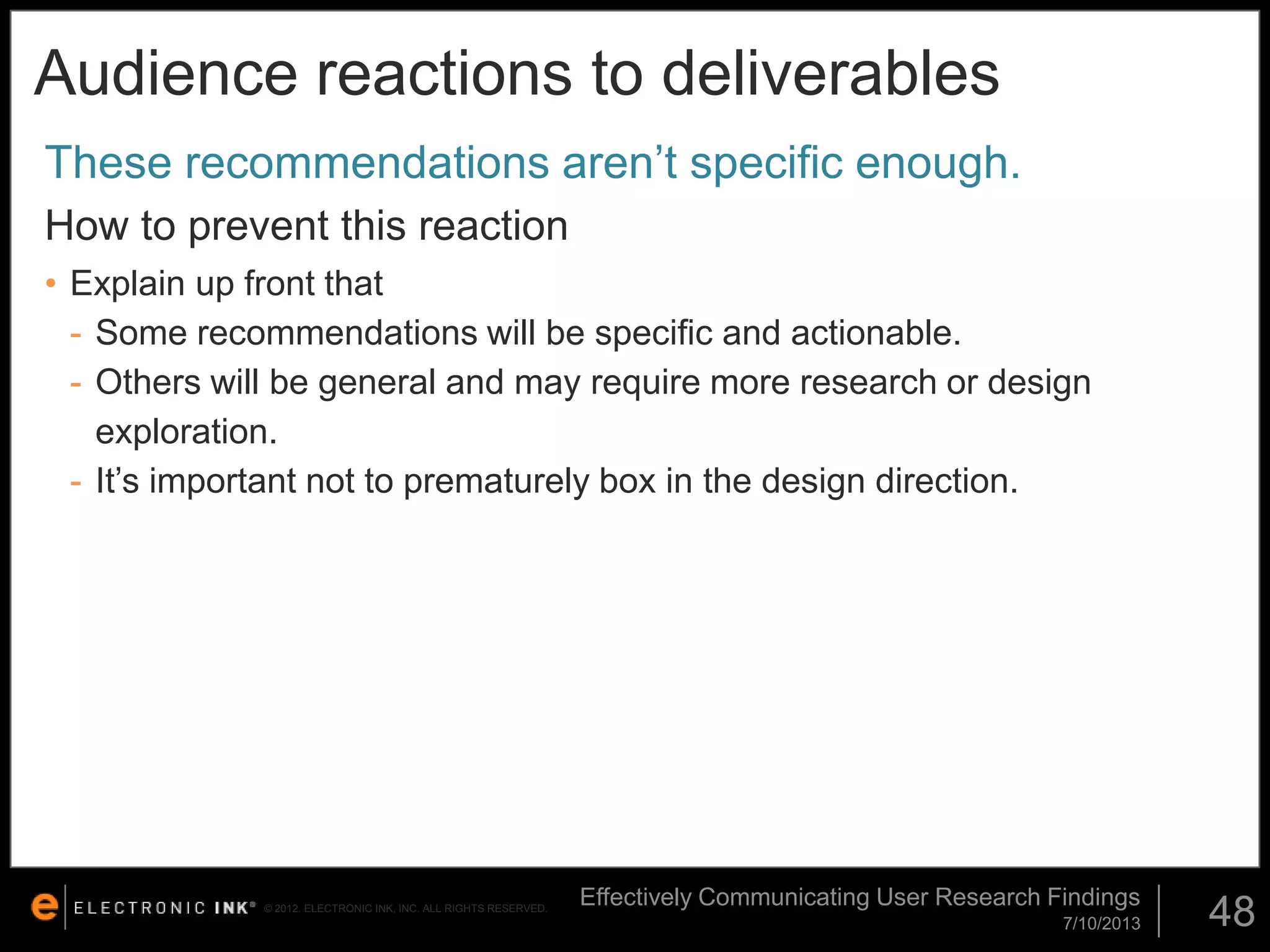 Audience reactions to deliverables
These recommendations aren’t specific enough.
How to prevent this reaction
• Explain up front that
- Some recommendations will be specific and actionable.
- Others will be general and may require more research or design
exploration.
- It’s important not to prematurely box in the design direction.

© 2012. ELECTRONIC INK, INC. ALL RIGHTS RESERVED.

Effectively Communicating User Research Findings
7/10/2013

48

 