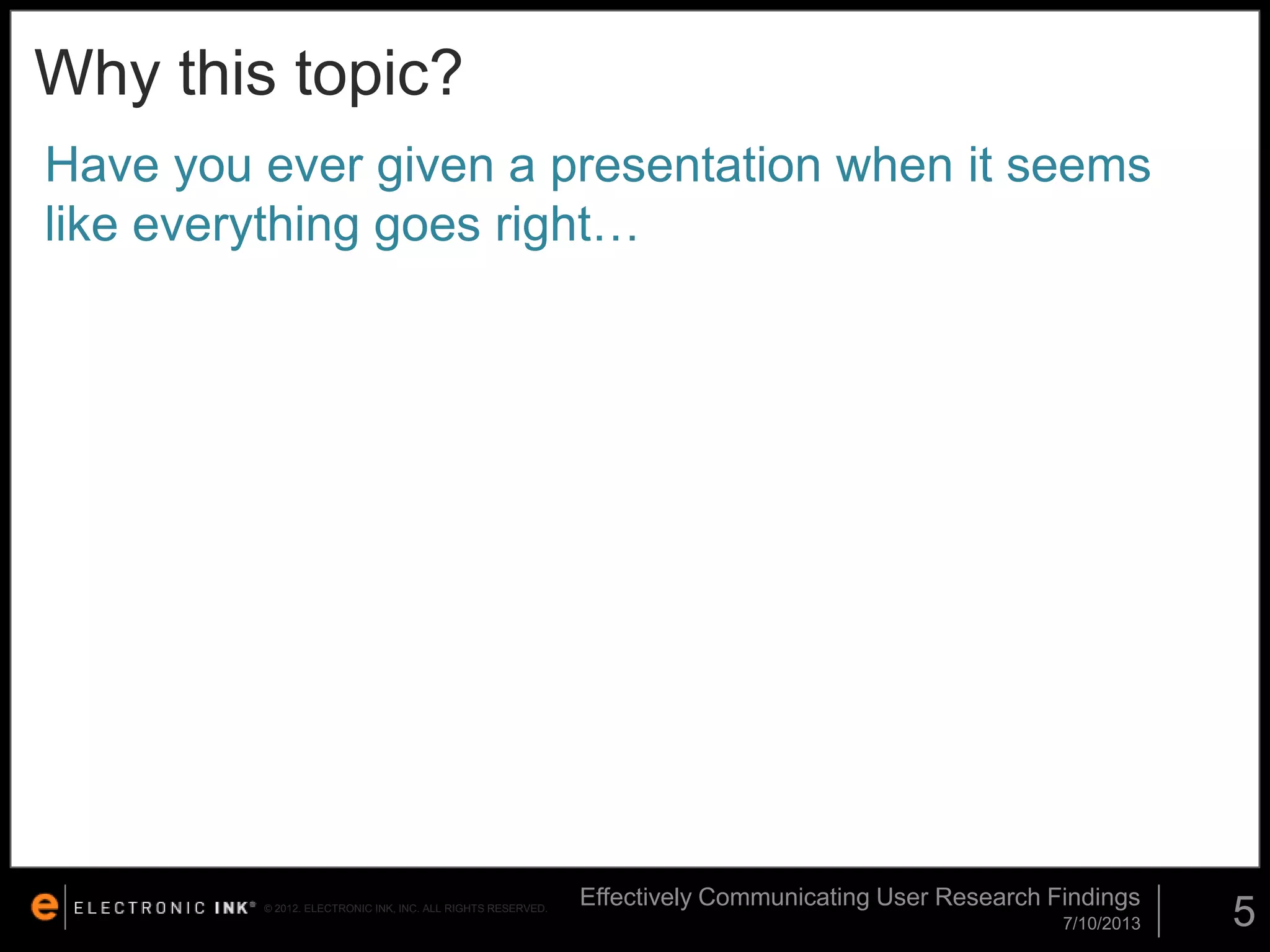 Why this topic?
Have you ever given a presentation when it seems
like everything goes right…

© 2012. ELECTRONIC INK, INC. ALL RIGHTS RESERVED.

Effectively Communicating User Research Findings
7/10/2013

5

 