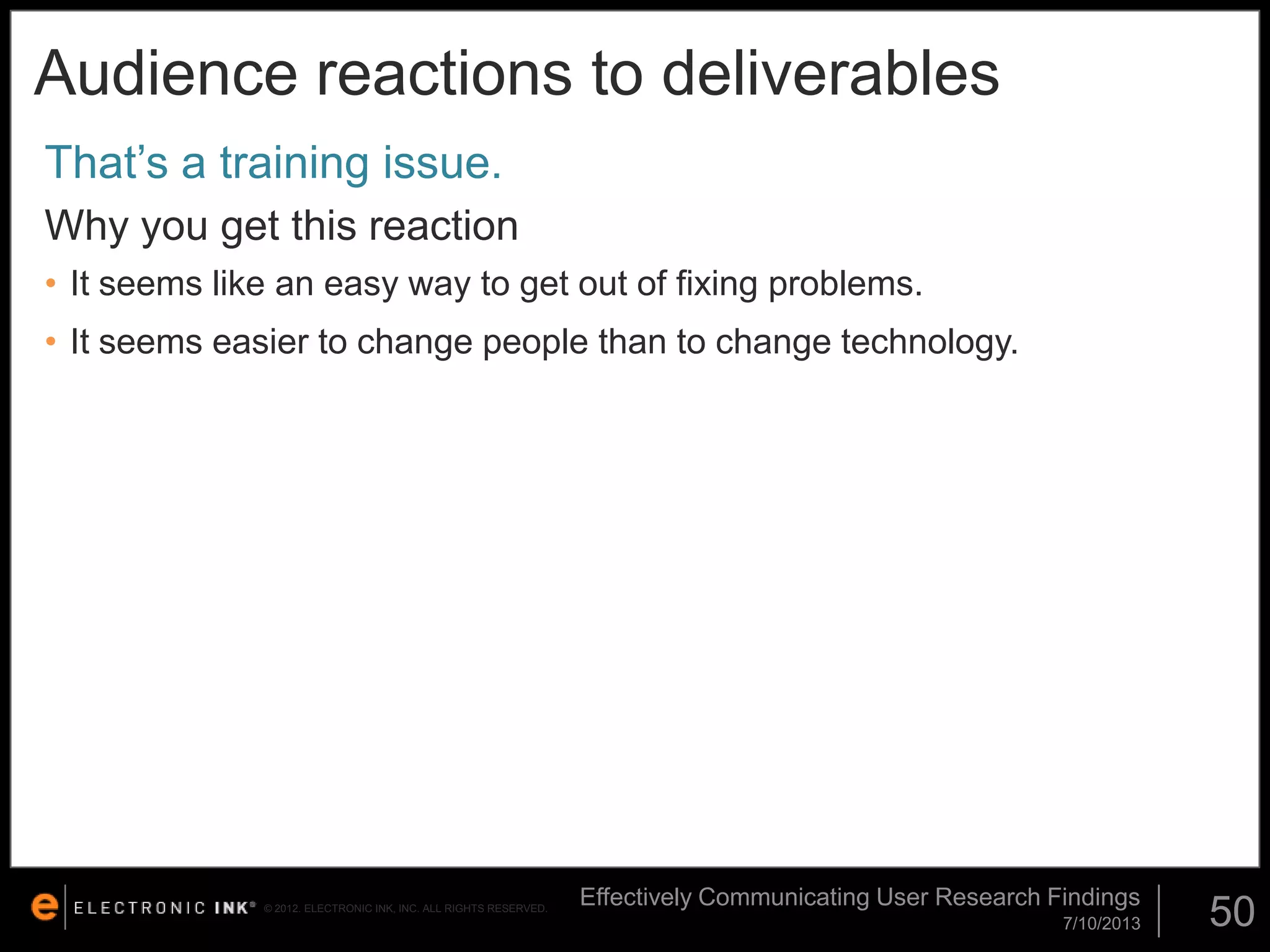 Audience reactions to deliverables
That’s a training issue.
Why you get this reaction
• It seems like an easy way to get out of fixing problems.

• It seems easier to change people than to change technology.

© 2012. ELECTRONIC INK, INC. ALL RIGHTS RESERVED.

Effectively Communicating User Research Findings
7/10/2013

50

 