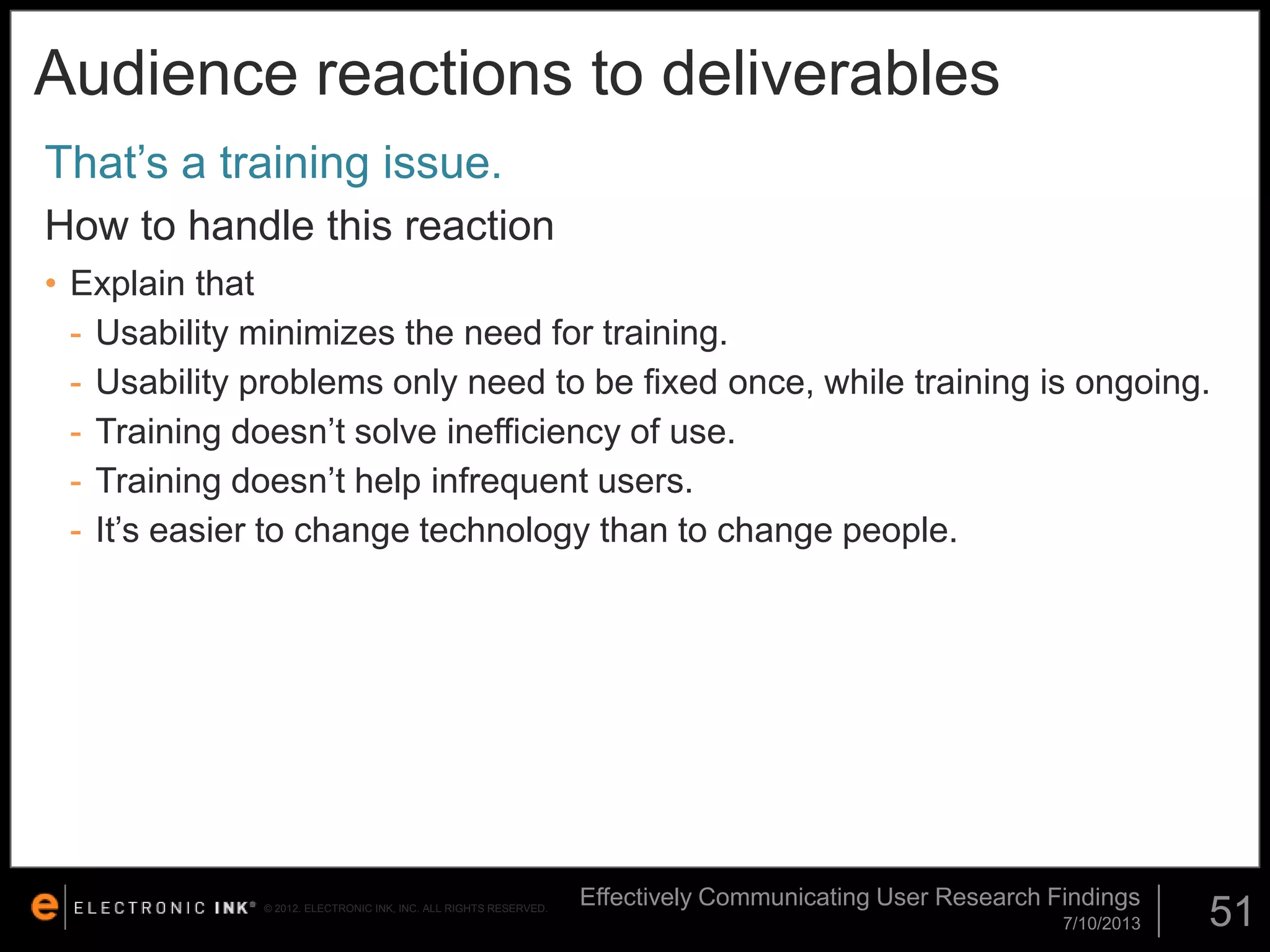 Audience reactions to deliverables
That’s a training issue.
How to handle this reaction
• Explain that
- Usability minimizes the need for training.
- Usability problems only need to be fixed once, while training is ongoing.
- Training doesn’t solve inefficiency of use.
- Training doesn’t help infrequent users.
- It’s easier to change technology than to change people.

© 2012. ELECTRONIC INK, INC. ALL RIGHTS RESERVED.

Effectively Communicating User Research Findings
7/10/2013

51

 
