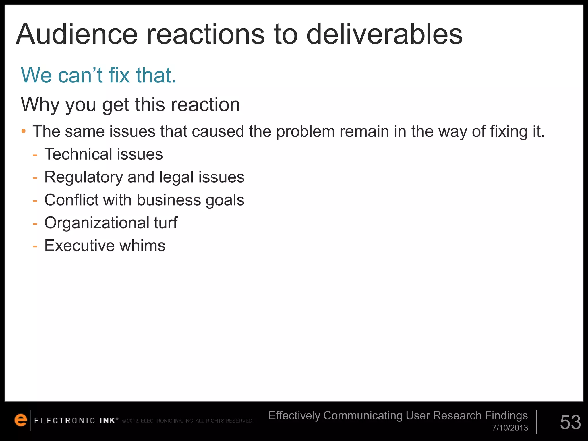 Audience reactions to deliverables
We can’t fix that.
Why you get this reaction
• The same issues that caused the problem remain in the way of fixing it.
- Technical issues
- Regulatory and legal issues
- Conflict with business goals
- Organizational turf
- Executive whims

© 2012. ELECTRONIC INK, INC. ALL RIGHTS RESERVED.

Effectively Communicating User Research Findings
7/10/2013

53

 