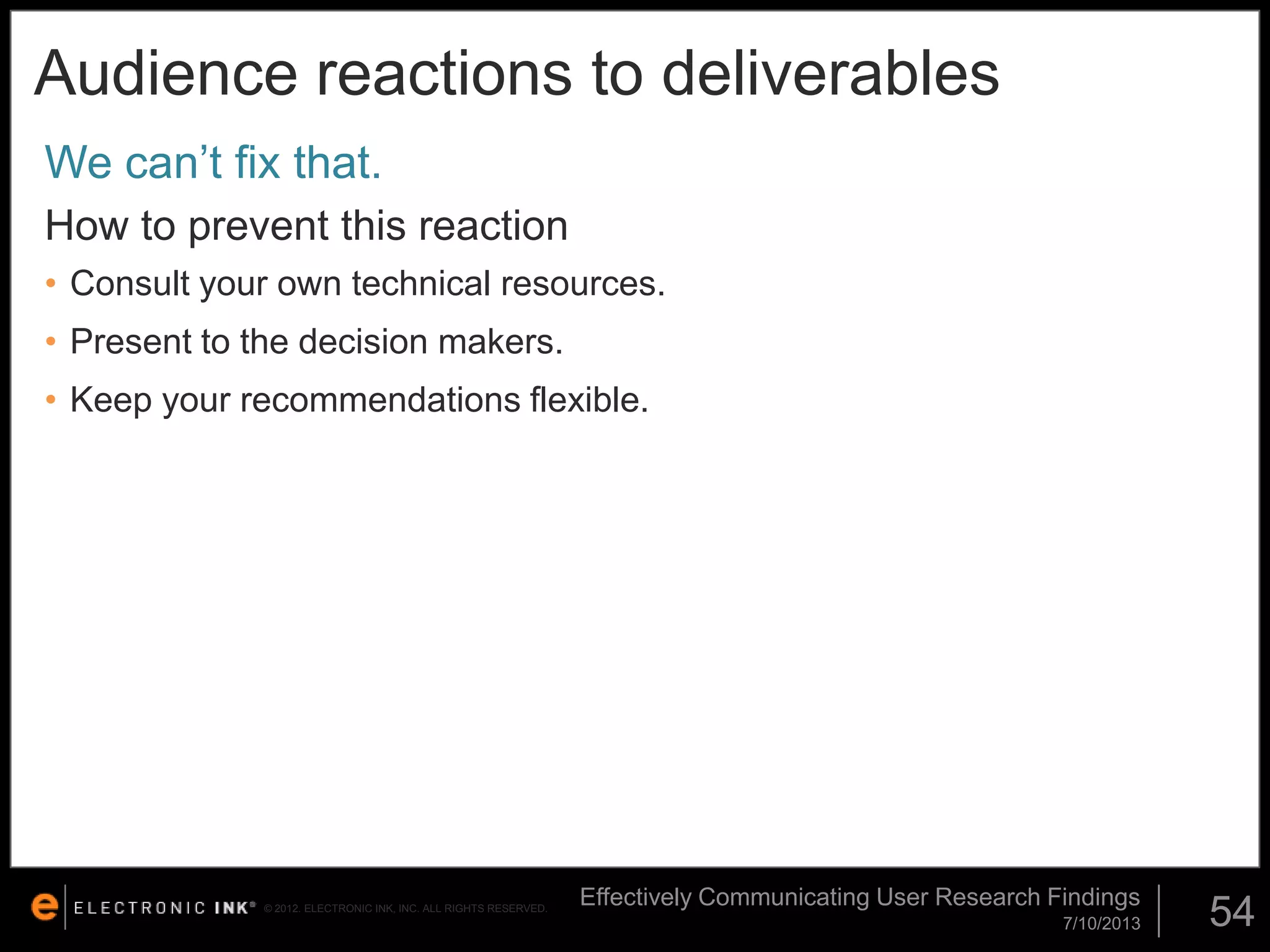 Audience reactions to deliverables
We can’t fix that.
How to prevent this reaction
• Consult your own technical resources.

• Present to the decision makers.
• Keep your recommendations flexible.

© 2012. ELECTRONIC INK, INC. ALL RIGHTS RESERVED.

Effectively Communicating User Research Findings
7/10/2013

54

 