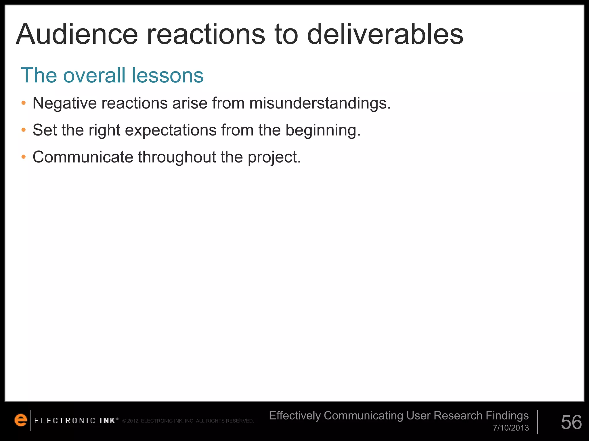 Audience reactions to deliverables
The overall lessons
• Negative reactions arise from misunderstandings.
• Set the right expectations from the beginning.

• Communicate throughout the project.

© 2012. ELECTRONIC INK, INC. ALL RIGHTS RESERVED.

Effectively Communicating User Research Findings
7/10/2013

56

 